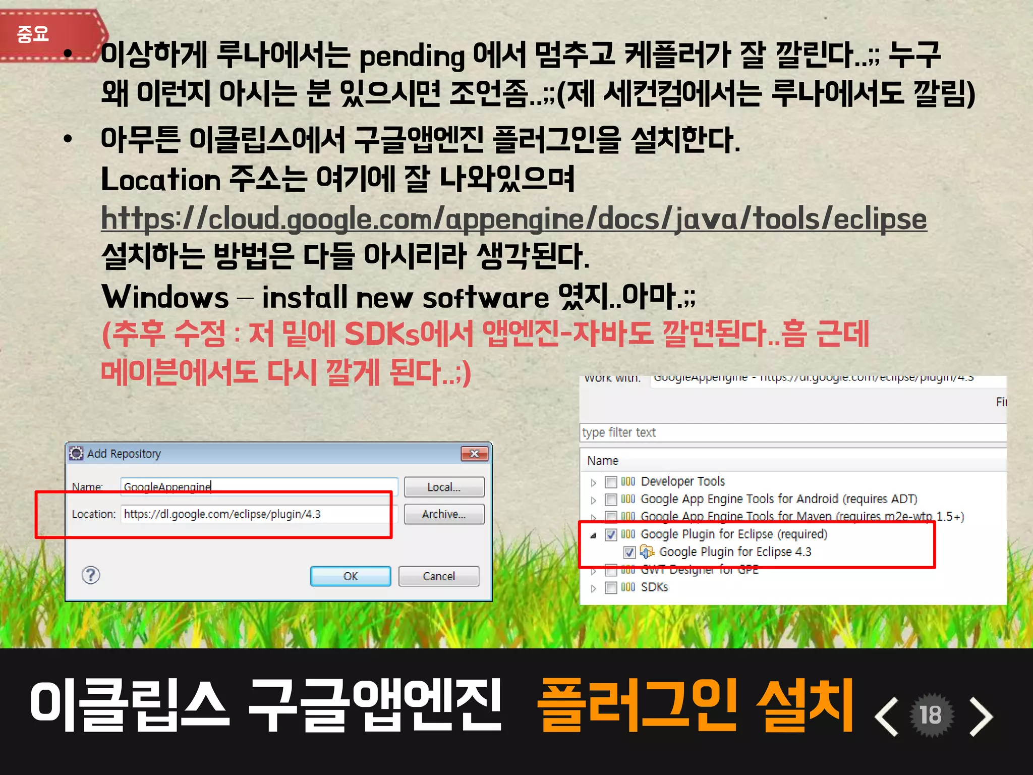 이클립스 구글앱엔진 플러그인 설치 18
• 이상하게 루나에서는 pending 에서 멈추고 케플러가 잘 깔린다..;; 누구
왜 이런지 아시는 분 있으시면 조언좀..;;(제 세컨컴에서는 루나에서도 깔림)
• 아무튼 이클립스에서 구글앱엔진 플러그인을 설치한다.
Location 주소는 여기에 잘 나와있으며
https://cloud.google.com/appengine/docs/java/tools/eclipse
설치하는 방법은 다들 아시리라 생각된다.
Windows – install new software 였지..아마.;;
(추후 수정 : 저 밑에 SDKs에서 앱엔진-자바도 깔면된다..흠 근데
메이븐에서도 다시 깔게 된다..;)
 