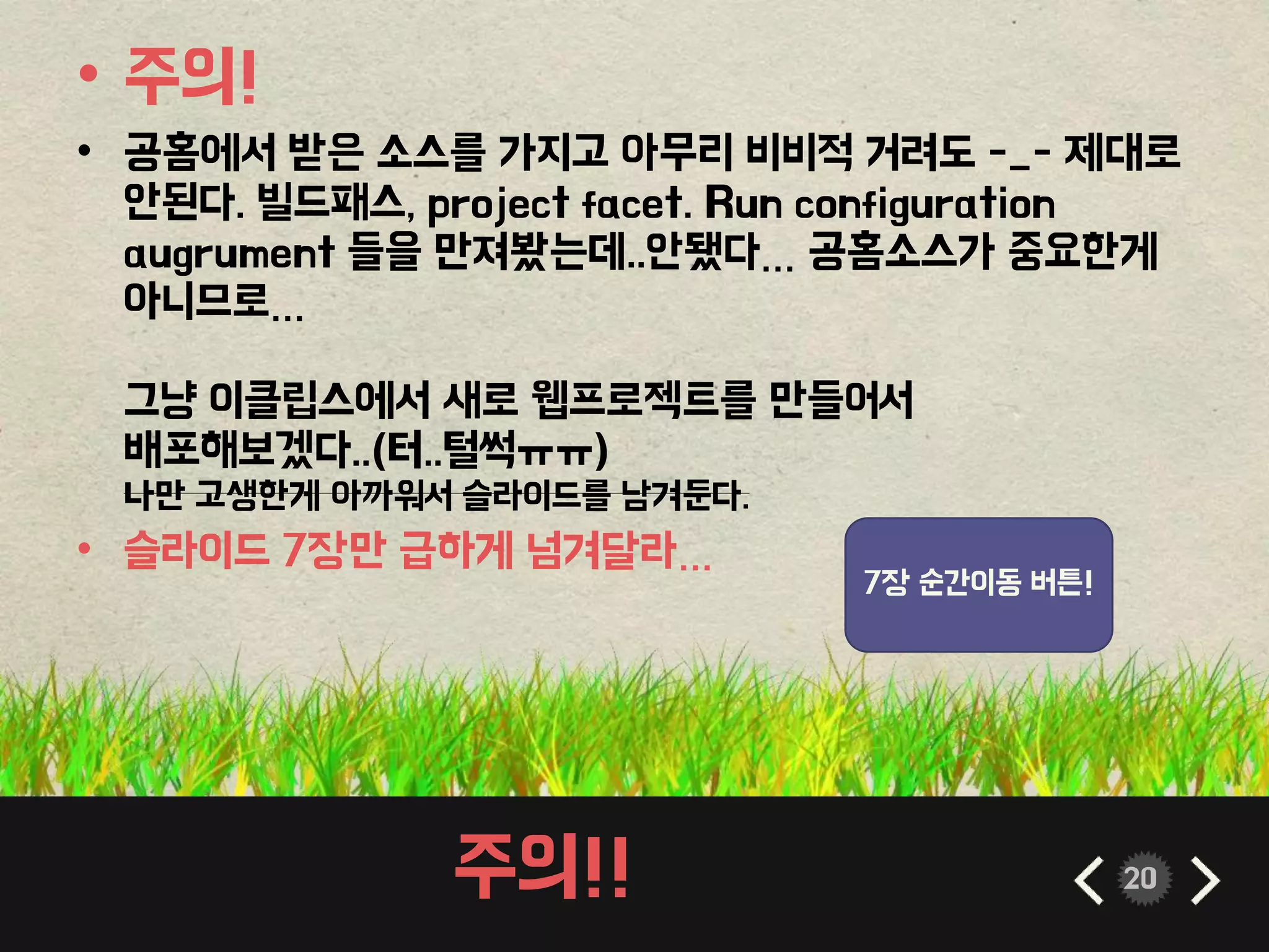 주의!! 20
• 주의!
• 공홈에서 받은 소스를 가지고 아무리 비비적 거려도 -_- 제대로
안된다. 빌드패스, project facet. Run configuration
augrument 들을 만져봤는데..안됐다… 공홈소스가 중요한게
아니므로…
그냥 이클립스에서 새로 웹프로젝트를 만들어서
배포해보겠다..(터..털썩ㅠㅠ)
나만 고생한게 아까워서 슬라이드를 남겨둔다.
• 슬라이드 7장만 급하게 넘겨달라…
7장 순간이동 버튼!
 