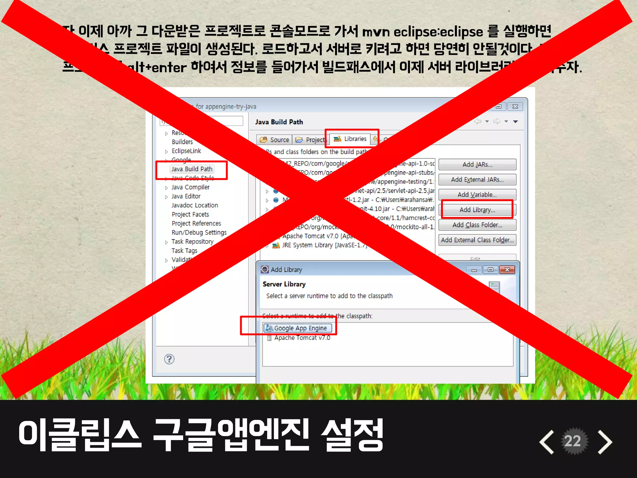 이클립스 구글앱엔진 설정 22
• 자 이제 아까 그 다운받은 프로젝트로 콘솔모드로 가서 mvn eclipse:eclipse 를 실행하면
이클립스 프로젝트 파일이 생성된다. 로드하고서 서버로 키려고 하면 당연히 안될것이다. 자
프로젝트를 alt+enter 하여서 정보를 들어가서 빌드패스에서 이제 서버 라이브러리를 넣어주자.
 