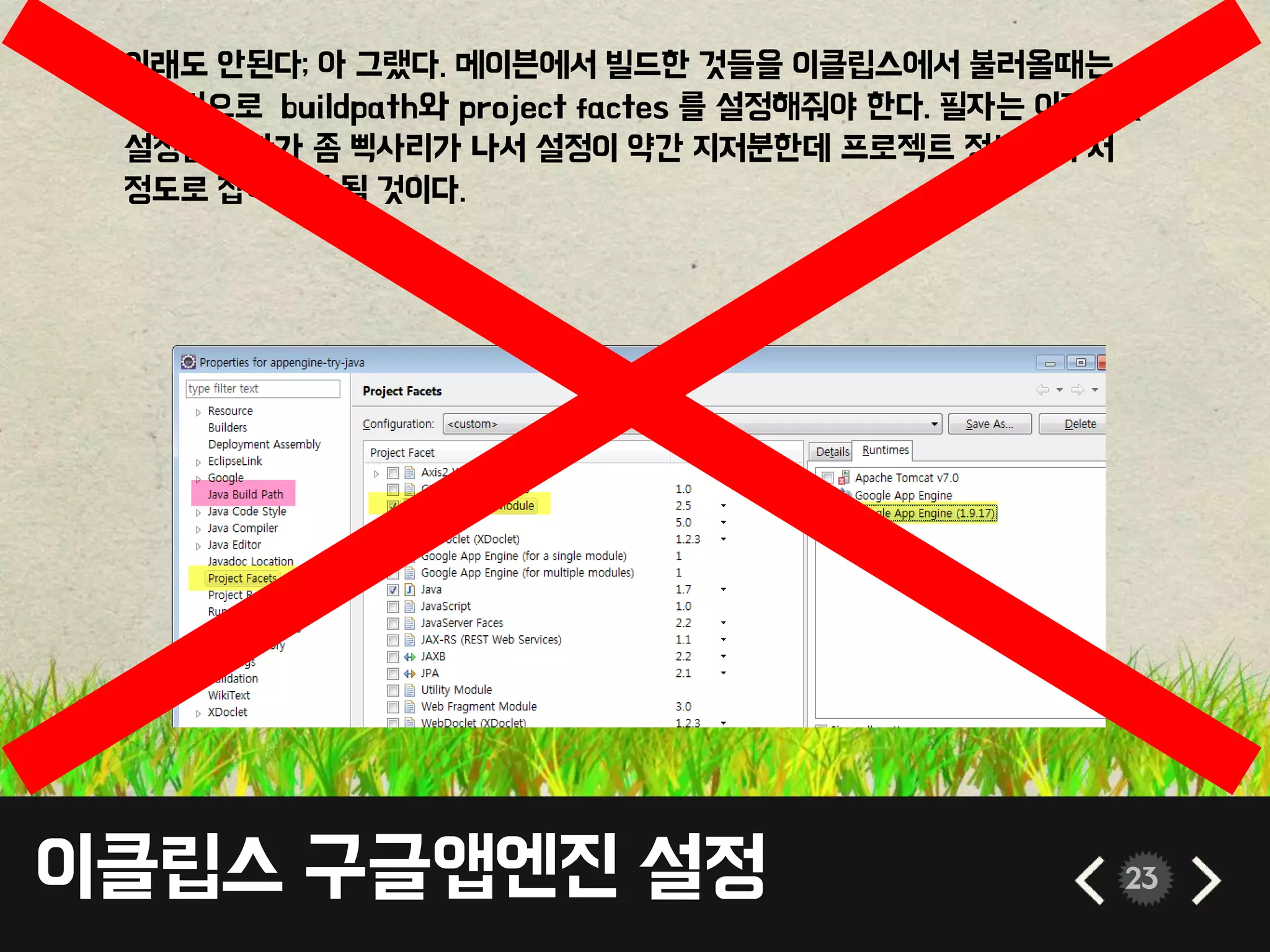 이클립스 구글앱엔진 설정 23
• 이래도 안된다; 아 그랬다. 메이븐에서 빌드한 것들을 이클립스에서 불러올때는
기본적으로 buildpath와 project factes 를 설정해줘야 한다. 필자는 이것저것
설정을 하다가 좀 삑사리가 나서 설정이 약간 지저분한데 프로젝트 정보에서 저
정도로 잡아주면 될 것이다.
 