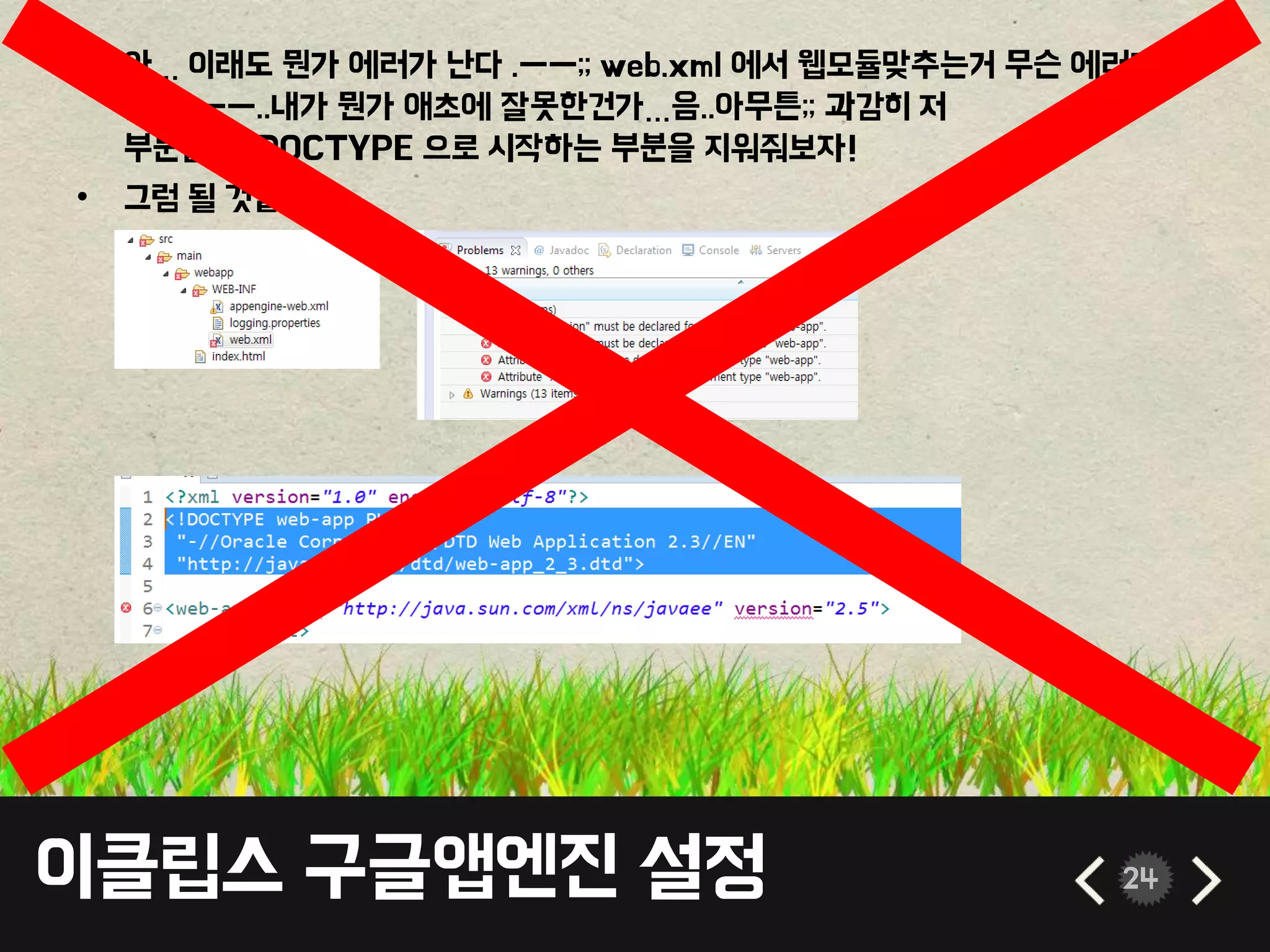 이클립스 구글앱엔진 설정 24
• 아… 이래도 뭔가 에러가 난다 .ㅡㅡ;; web.xml 에서 웹모듈맞추는거 무슨 에러가
뜬다. ㅡㅡ..내가 뭔가 애초에 잘못한건가…음..아무튼;; 과감히 저
부분들의 !DOCTYPE 으로 시작하는 부분을 지워줘보자!
• 그럼 될 것같다.
 