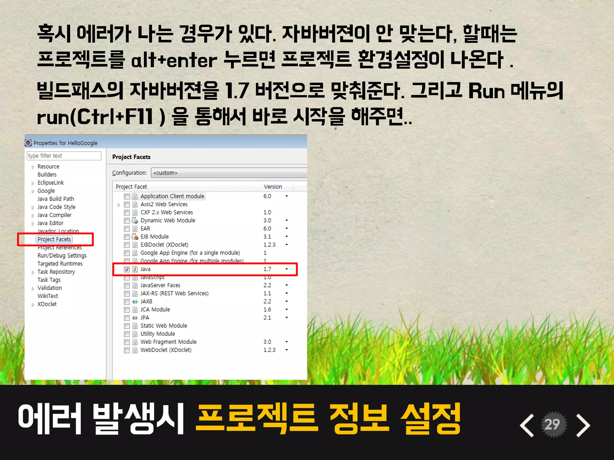 에러 발생시 프로젝트 정보 설정 29
혹시 에러가 나는 경우가 있다. 자바버젼이 안 맞는다, 할때는
프로젝트를 alt+enter 누르면 프로젝트 환경설정이 나온다 .
빌드패스의 자바버젼을 1.7 버전으로 맞춰준다. 그리고 Run 메뉴의
run(Ctrl+F11 ) 을 통해서 바로 시작을 해주면..
 