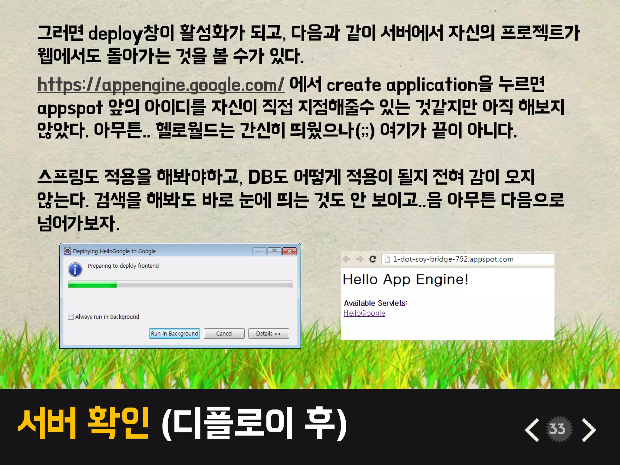 서버 확인 (디플로이 후) 33
그러면 deploy창이 활성화가 되고, 다음과 같이 서버에서 자신의 프로젝트가
웹에서도 돌아가는 것을 볼 수가 있다.
https://appengine.google.com/ 에서 create application을 누르면
appspot 앞의 아이디를 자신이 직접 지정해줄수 있는 것같지만 아직 해보지
않았다. 아무튼.. 헬로월드는 간신히 띄웠으나(;;) 여기가 끝이 아니다.
스프링도 적용을 해봐야하고, DB도 어떻게 적용이 될지 전혀 감이 오지
않는다. 검색을 해봐도 바로 눈에 띄는 것도 안 보이고..음 아무튼 다음으로
넘어가보자.
 