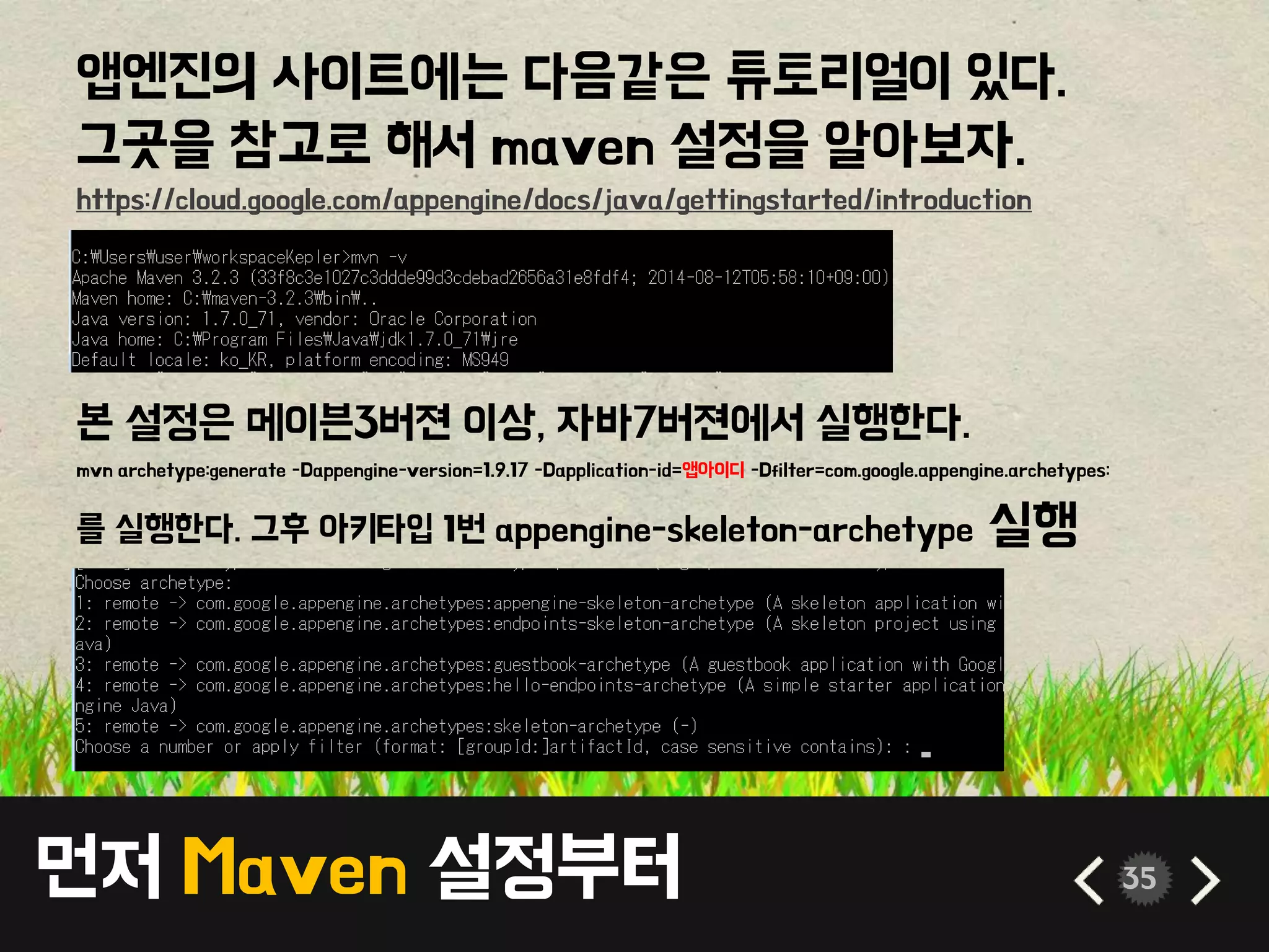 먼저 Maven 설정부터 35
앱엔진의 사이트에는 다음같은 튜토리얼이 있다.
그곳을 참고로 해서 maven 설정을 알아보자.
https://cloud.google.com/appengine/docs/java/gettingstarted/introduction
본 설정은 메이븐3버젼 이상, 자바7버젼에서 실행한다.
mvn archetype:generate -Dappengine-version=1.9.17 -Dapplication-id=앱아이디 -Dfilter=com.google.appengine.archetypes:
를 실행한다. 그후 아키타입 1번 appengine-skeleton-archetype 실행
 