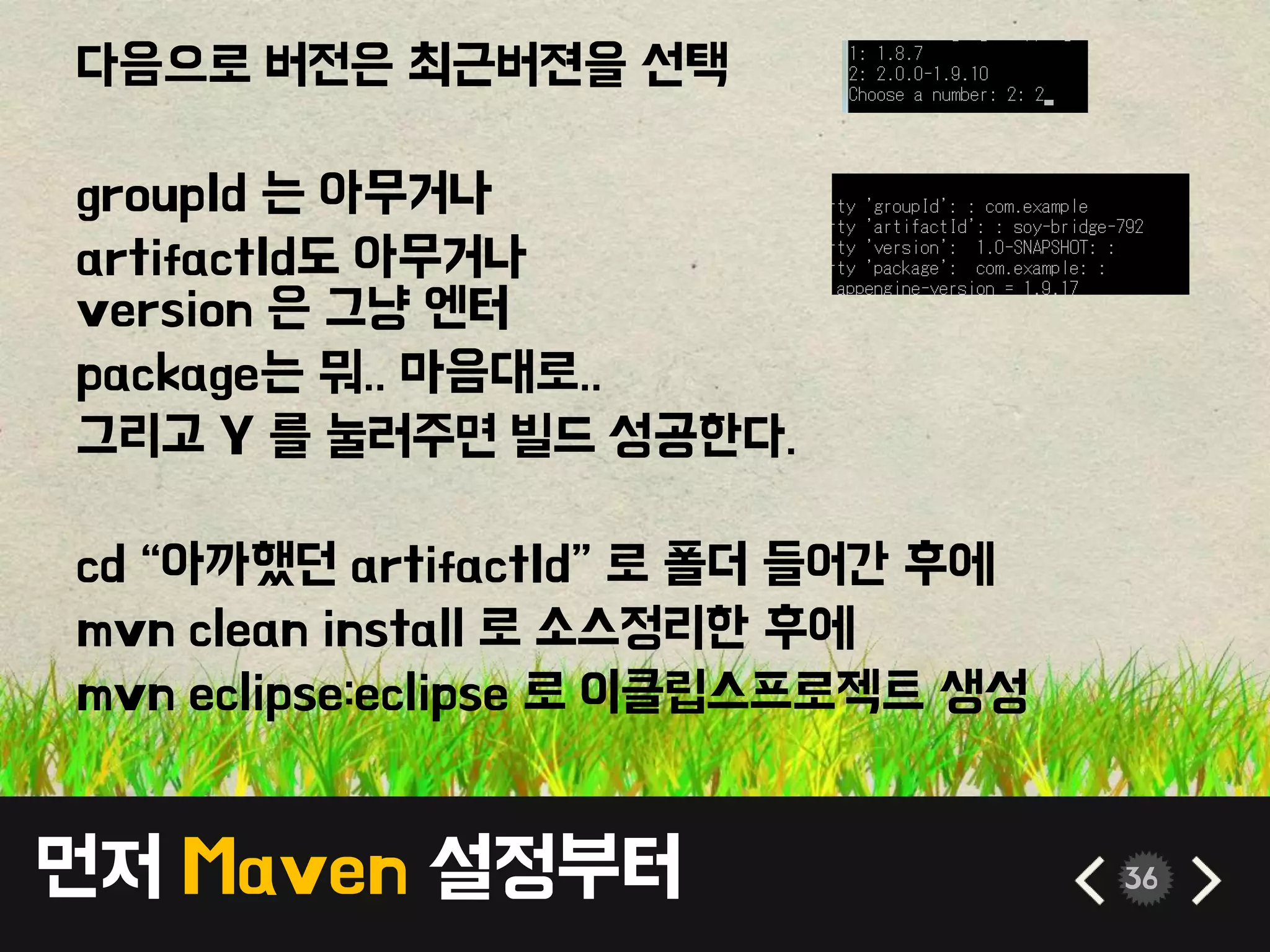 먼저 Maven 설정부터 36
다음으로 버전은 최근버젼을 선택
groupId 는 아무거나
artifactId도 아무거나
version 은 그냥 엔터
package는 뭐.. 마음대로..
그리고 Y 를 눌러주면 빌드 성공한다.
cd “아까했던 artifactId” 로 폴더 들어간 후에
mvn clean install 로 소스정리한 후에
mvn eclipse:eclipse 로 이클립스프로젝트 생성
 