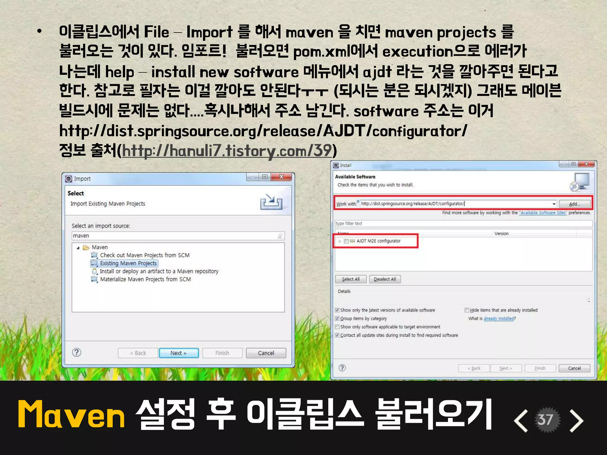 Maven 설정 후 이클립스 불러오기 37
• 이클립스에서 File – Import 를 해서 maven 을 치면 maven projects 를
불러오는 것이 있다. 임포트! 불러오면 pom.xml에서 execution으로 에러가
나는데 help – install new software 메뉴에서 ajdt 라는 것을 깔아주면 된다고
한다. 참고로 필자는 이걸 깔아도 안된다ㅜㅜ (되시는 분은 되시겠지) 그래도 메이븐
빌드시에 문제는 없다....혹시나해서 주소 남긴다. software 주소는 이거
http://dist.springsource.org/release/AJDT/configurator/
정보 출처(http://hanuli7.tistory.com/39)
 