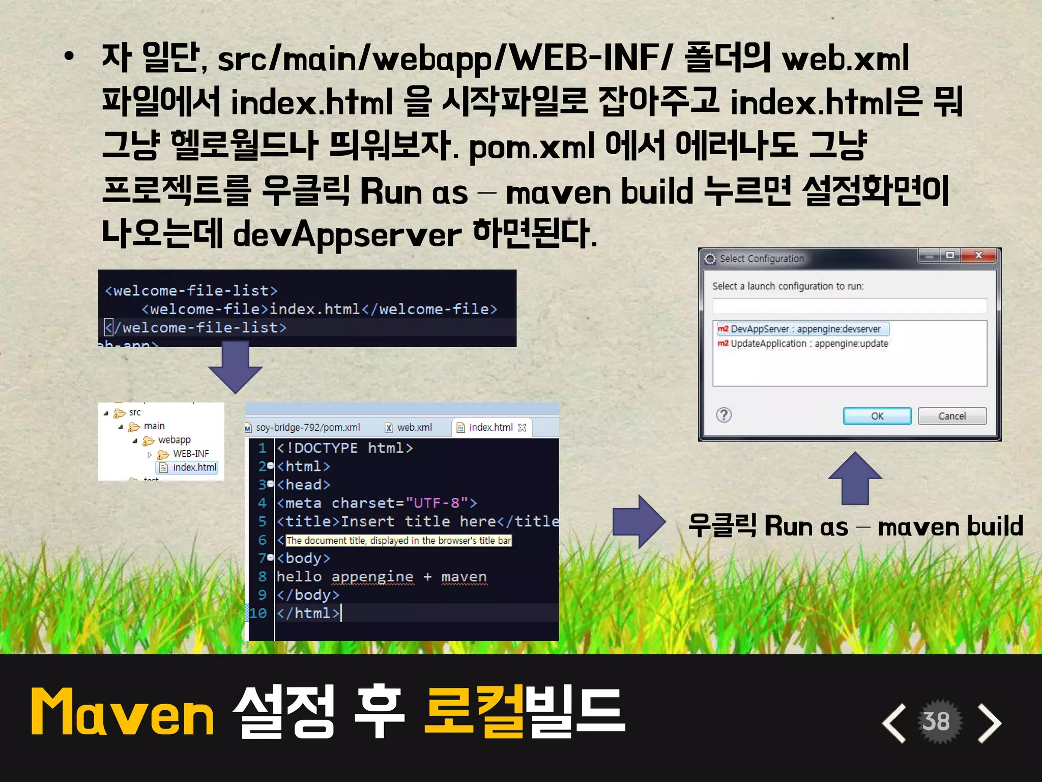 Maven 설정 후 로컬빌드 38
• 자 일단, src/main/webapp/WEB-INF/ 폴더의 web.xml
파일에서 index.html 을 시작파일로 잡아주고 index.html은 뭐
그냥 헬로월드나 띄워보자. pom.xml 에서 에러나도 그냥
프로젝트를 우클릭 Run as – maven build 누르면 설정화면이
나오는데 devAppserver 하면된다.
우클릭 Run as – maven build
 