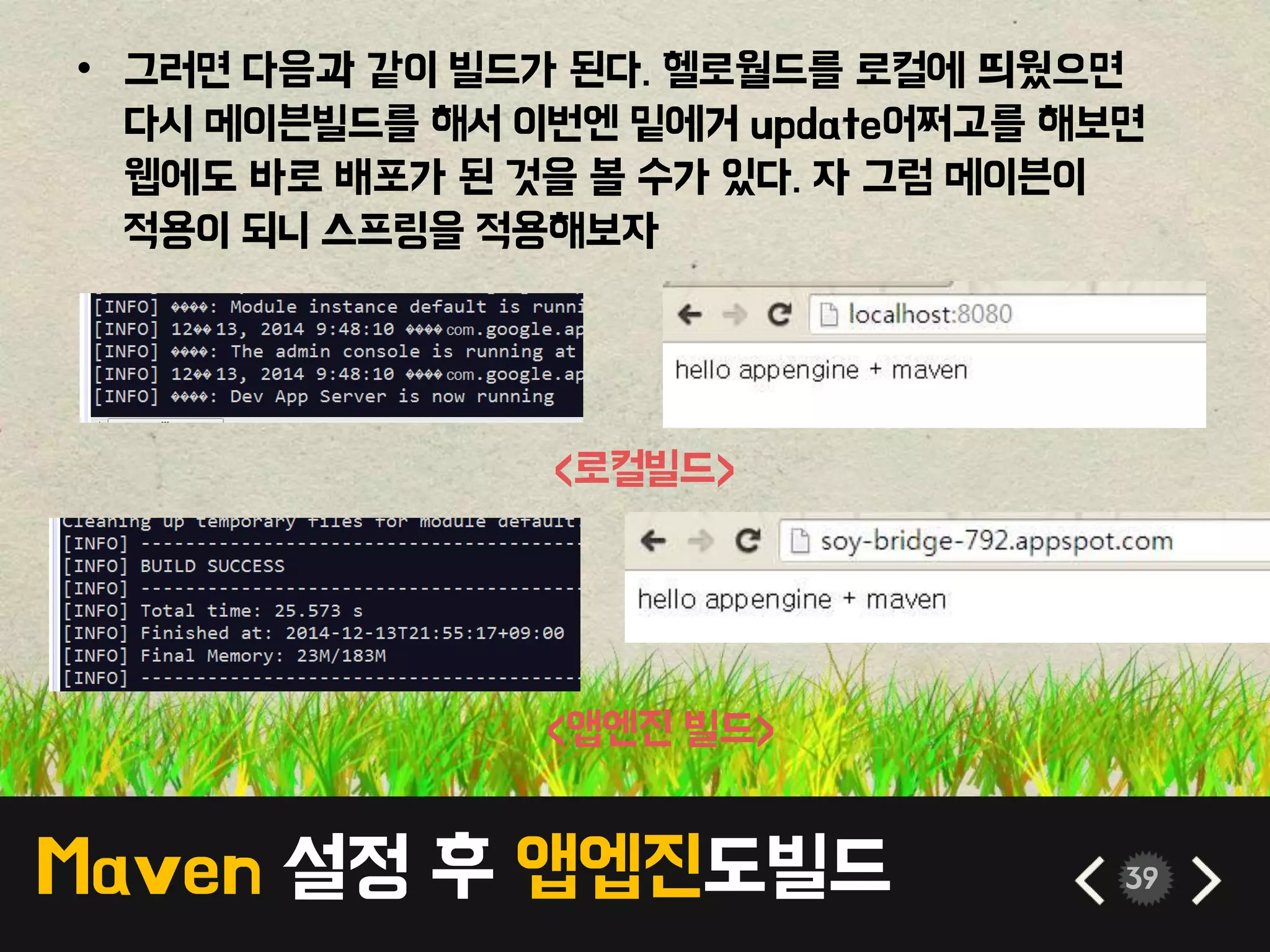 Maven 설정 후 앱엡진도빌드 39
• 그러면 다음과 같이 빌드가 된다. 헬로월드를 로컬에 띄웠으면
다시 메이븐빌드를 해서 이번엔 밑에거 update어쩌고를 해보면
웹에도 바로 배포가 된 것을 볼 수가 있다. 자 그럼 메이븐이
적용이 되니 스프링을 적용해보자
<로컬빌드>
<앱엔진 빌드>
 