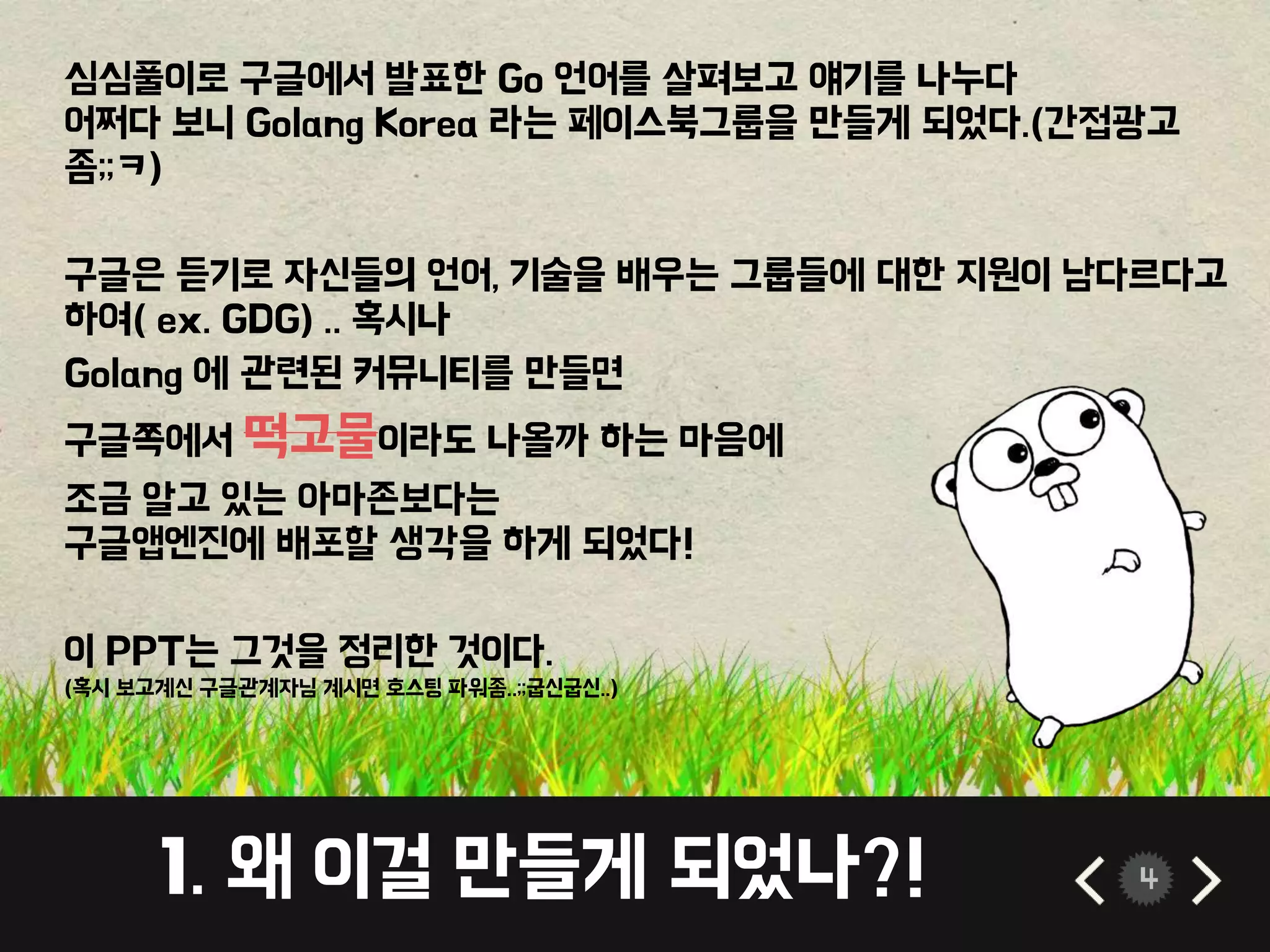 1. 왜 이걸 만들게 되었나?! 4
심심풀이로 구글에서 발표한 Go 언어를 살펴보고 얘기를 나누다
어쩌다 보니 Golang Korea 라는 페이스북그룹을 만들게 되었다.(간접광고
좀;;ㅋ)
구글은 듣기로 자신들의 언어, 기술을 배우는 그룹들에 대한 지원이 남다르다고
하여( ex. GDG) .. 혹시나
Golang 에 관련된 커뮤니티를 만들면
구글쪽에서 떡고물이라도 나올까 하는 마음에
조금 알고 있는 아마존보다는
구글앱엔진에 배포할 생각을 하게 되었다!
이 PPT는 그것을 정리한 것이다.
(혹시 보고계신 구글관계자님 계시면 호스팅 파워좀..;;굽신굽신..)
 