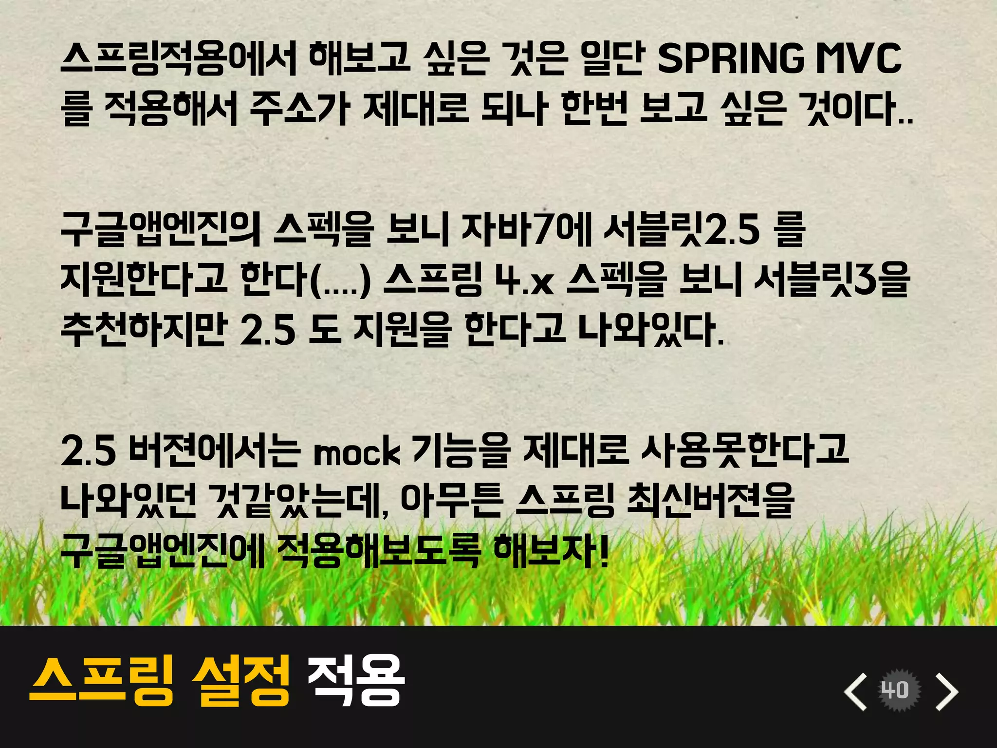 스프링 설정 적용 40
스프링적용에서 해보고 싶은 것은 일단 SPRING MVC
를 적용해서 주소가 제대로 되나 한번 보고 싶은 것이다..
구글앱엔진의 스펙을 보니 자바7에 서블릿2.5 를
지원한다고 한다(....) 스프링 4.x 스펙을 보니 서블릿3을
추천하지만 2.5 도 지원을 한다고 나와있다.
2.5 버젼에서는 mock 기능을 제대로 사용못한다고
나와있던 것같았는데, 아무튼 스프링 최신버젼을
구글앱엔진에 적용해보도록 해보자!
 