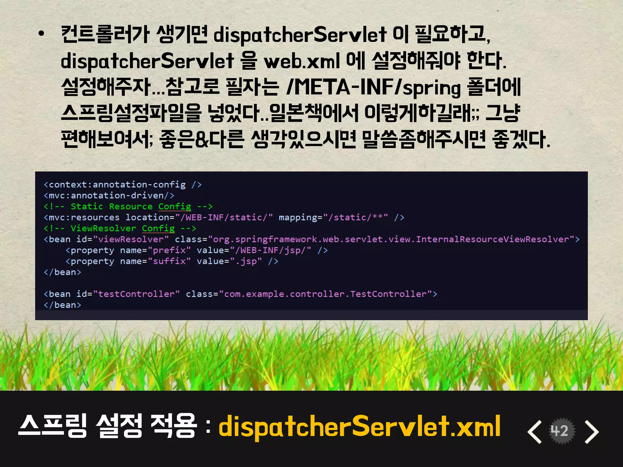 스프링 설정 적용 : dispatcherServlet.xml 42
• 컨트롤러가 생기면 dispatcherServlet 이 필요하고,
dispatcherServlet 을 web.xml 에 설정해줘야 한다.
설정해주자...참고로 필자는 /META-INF/spring 폴더에
스프링설정파일을 넣었다..일본책에서 이렇게하길래;; 그냥
편해보여서; 좋은&다른 생각있으시면 말씀좀해주시면 좋겠다.
 