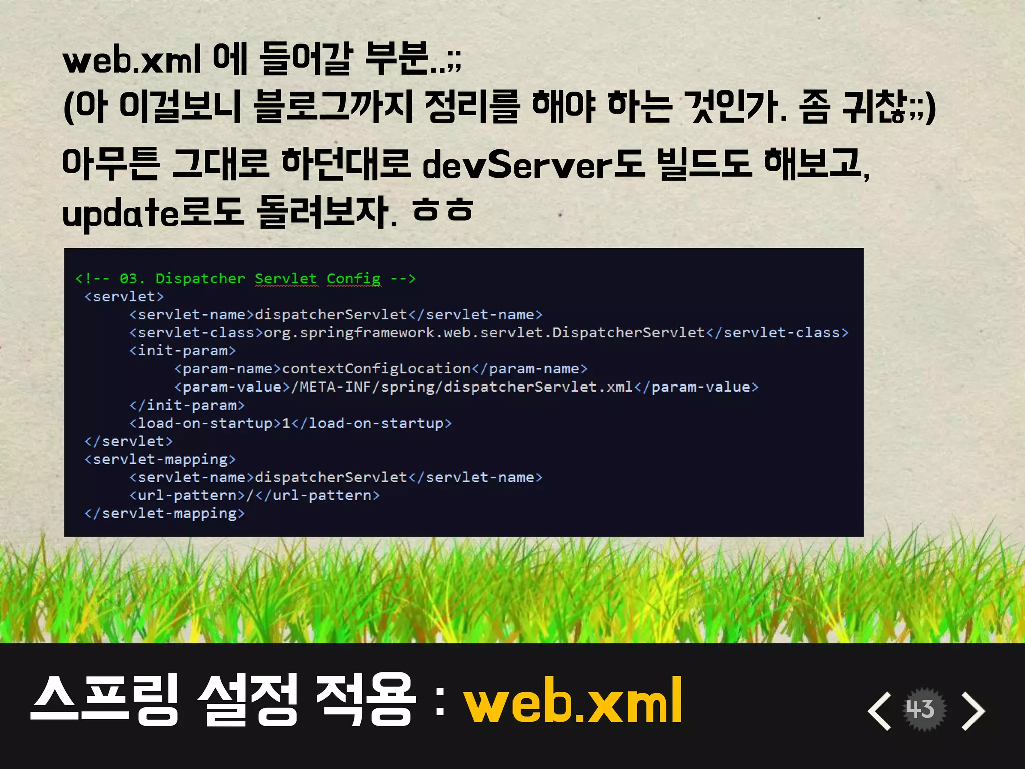 스프링 설정 적용 : web.xml 43
web.xml 에 들어갈 부분..;;
(아 이걸보니 블로그까지 정리를 해야 하는 것인가. 좀 귀찮;;)
아무튼 그대로 하던대로 devServer도 빌드도 해보고,
update로도 돌려보자. ㅎㅎ
 