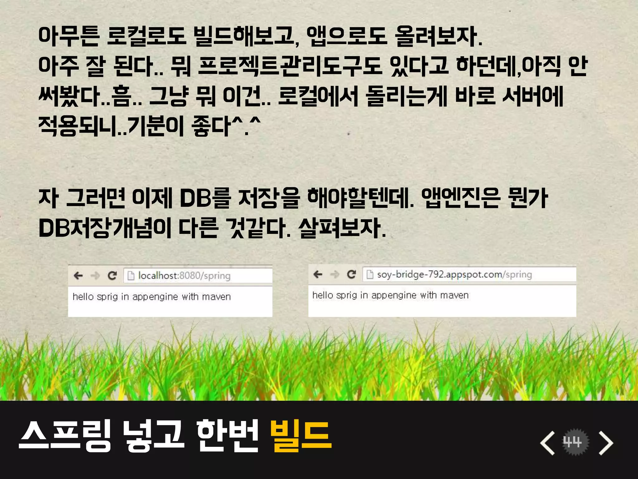 스프링 넣고 한번 빌드 44
아무튼 로컬로도 빌드해보고, 앱으로도 올려보자.
아주 잘 된다.. 뭐 프로젝트관리도구도 있다고 하던데,아직 안
써봤다..흠.. 그냥 뭐 이건.. 로컬에서 돌리는게 바로 서버에
적용되니..기분이 좋다^.^
자 그러면 이제 DB를 저장을 해야할텐데. 앱엔진은 뭔가
DB저장개념이 다른 것같다. 살펴보자.
 