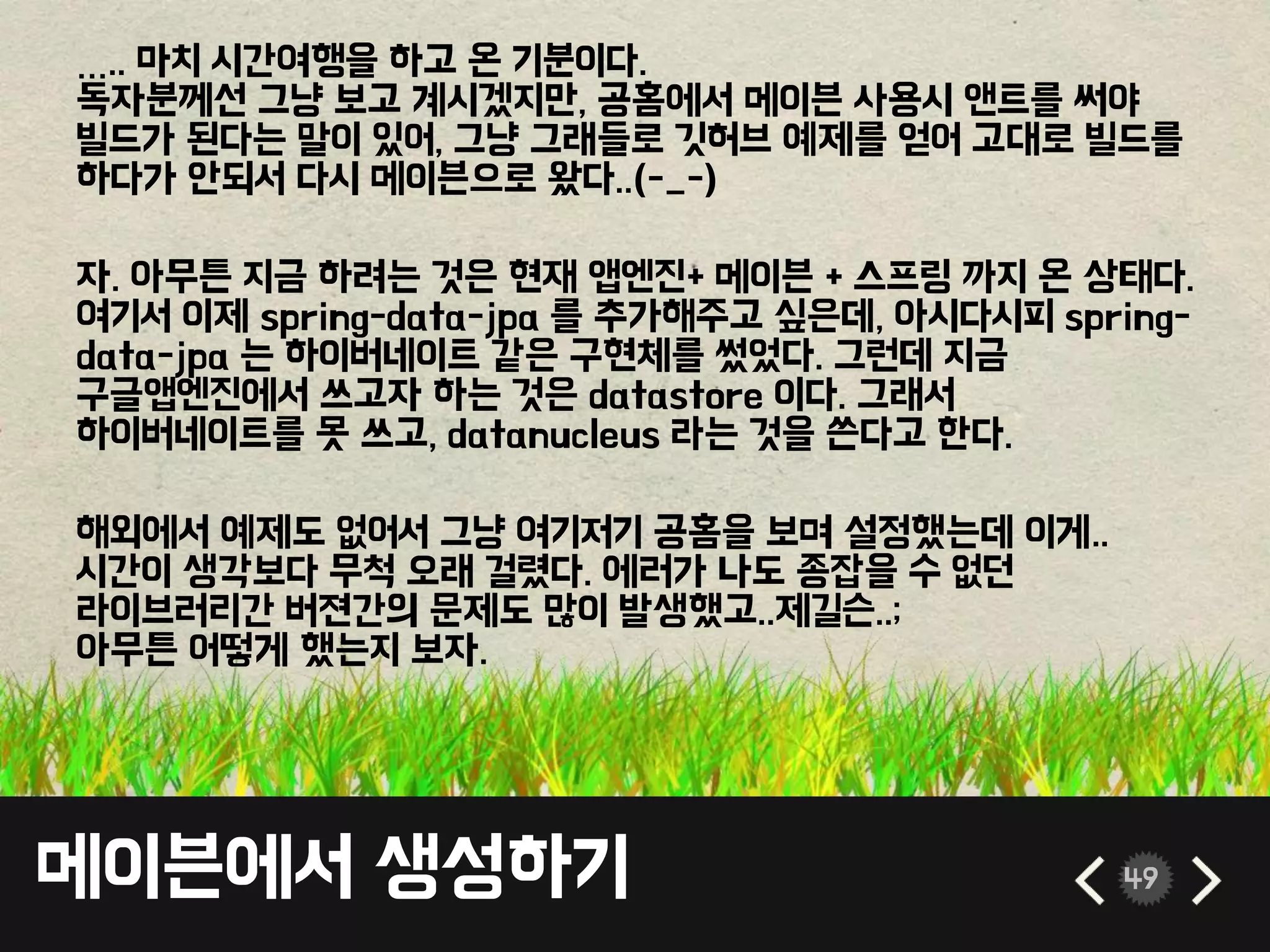 메이븐에서 생성하기 49
….. 마치 시간여행을 하고 온 기분이다.
독자분께선 그냥 보고 계시겠지만, 공홈에서 메이븐 사용시 앤트를 써야
빌드가 된다는 말이 있어, 그냥 그래들로 깃허브 예제를 얻어 고대로 빌드를
하다가 안되서 다시 메이븐으로 왔다..(-_-)
자. 아무튼 지금 하려는 것은 현재 앱엔진+ 메이븐 + 스프링 까지 온 상태다.
여기서 이제 spring-data-jpa 를 추가해주고 싶은데, 아시다시피 spring-
data-jpa 는 하이버네이트 같은 구현체를 썼었다. 그런데 지금
구글앱엔진에서 쓰고자 하는 것은 datastore 이다. 그래서
하이버네이트를 못 쓰고, datanucleus 라는 것을 쓴다고 한다.
해외에서 예제도 없어서 그냥 여기저기 공홈을 보며 설정했는데 이게..
시간이 생각보다 무척 오래 걸렸다. 에러가 나도 종잡을 수 없던
라이브러리간 버젼간의 문제도 많이 발생했고..제길슨..;
아무튼 어떻게 했는지 보자.
 