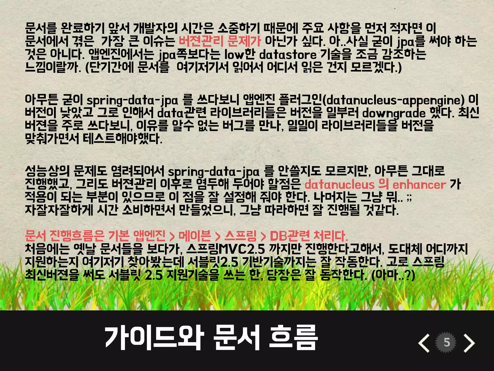 가이드와 문서 흐름 5
문서를 완료하기 앞서 개발자의 시간은 소중하기 때문에 주요 사항을 먼저 적자면 이
문서에서 겪은 가장 큰 이슈는 버젼관리 문제가 아닌가 싶다. 아..사실 굳이 jpa를 써야 하는
것은 아니다. 앱엔진에서는 jpa쪽보다는 low한 datastore 기술을 조금 강조하는
느낌이랄까. (단기간에 문서를 여기저기서 읽어서 어디서 읽은 건지 모르겠다.)
아무튼 굳이 spring-data-jpa 를 쓰다보니 앱엔진 플러그인(datanucleus-appengine) 이
버전이 낮았고 그로 인해서 data관련 라이브러리들은 버전을 일부러 downgrade 했다. 최신
버젼을 주로 쓰다보니, 이유를 알수 없는 버그를 만나, 일일이 라이브러리들을 버전을
맞춰가면서 테스트해야했다.
성능상의 문제도 염려되어서 spring-data-jpa 를 안쓸지도 모르지만, 아무튼 그대로
진행했고, 그리도 버젼관리 이후로 염두해 두어야 할점은 datanucleus 의 enhancer 가
적용이 되는 부분이 있으므로 이 점을 잘 설정해 줘야 한다. 나머지는 그냥 뭐.. ;;
자잘자잘하게 시간 소비하면서 만들었으니, 그냥 따라하면 잘 진행될 것같다.
문서 진행흐름은 기본 앱엔진 > 메이븐 > 스프링 > DB관련 처리다.
처음에는 옛날 문서들을 보다가, 스프링MVC2.5 까지만 진행한다고해서, 도대체 어디까지
지원하는지 여기저기 찾아봤는데 서블릿2.5 기반기술까지는 잘 작동한다. 고로 스프링
최신버젼을 써도 서블릿 2.5 지원기술을 쓰는 한, 당장은 잘 동작한다. (아마..?)
 