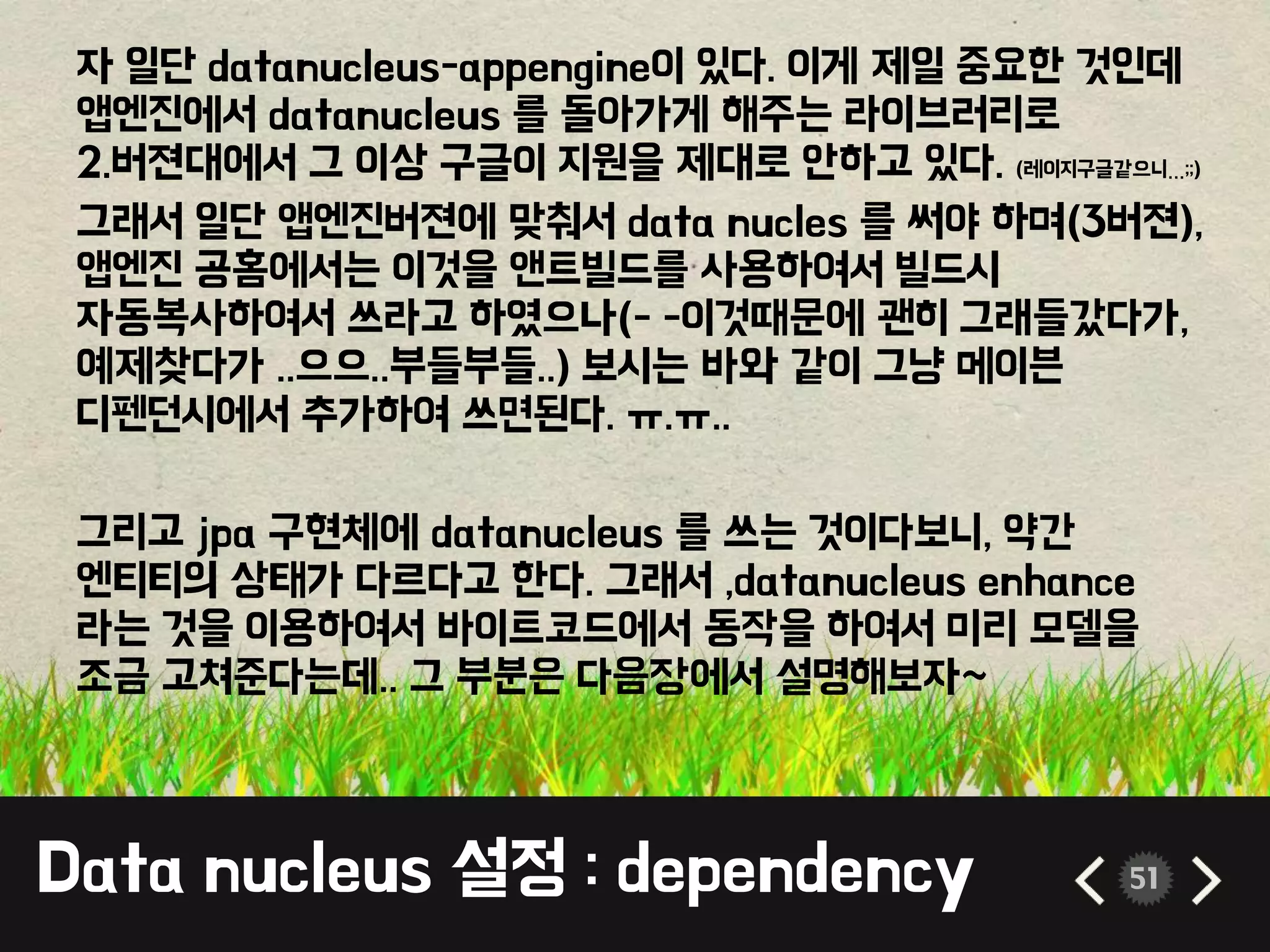 Data nucleus 설정 : dependency 51
자 일단 datanucleus-appengine이 있다. 이게 제일 중요한 것인데
앱엔진에서 datanucleus 를 돌아가게 해주는 라이브러리로
2.버젼대에서 그 이상 구글이 지원을 제대로 안하고 있다. (레이지구글같으니…;;)
그래서 일단 앱엔진버젼에 맞춰서 data nucles 를 써야 하며(3버젼),
앱엔진 공홈에서는 이것을 앤트빌드를 사용하여서 빌드시
자동복사하여서 쓰라고 하였으나(- -이것때문에 괜히 그래들갔다가,
예제찾다가 ..으으..부들부들..) 보시는 바와 같이 그냥 메이븐
디펜던시에서 추가하여 쓰면된다. ㅠ.ㅠ..
그리고 jpa 구현체에 datanucleus 를 쓰는 것이다보니, 약간
엔티티의 상태가 다르다고 한다. 그래서 ,datanucleus enhance
라는 것을 이용하여서 바이트코드에서 동작을 하여서 미리 모델을
조금 고쳐준다는데.. 그 부분은 다음장에서 설명해보자~
 
