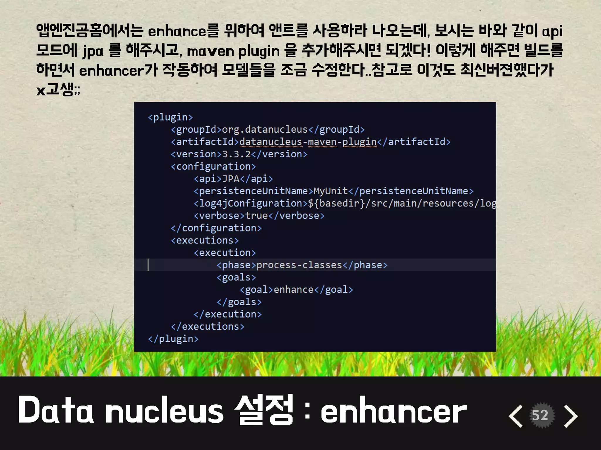 Data nucleus 설정 : enhancer 52
앱엔진공홈에서는 enhance를 위하여 앤트를 사용하라 나오는데, 보시는 바와 같이 api
모드에 jpa 를 해주시고, maven plugin 을 추가해주시면 되겠다! 이렇게 해주면 빌드를
하면서 enhancer가 작동하여 모델들을 조금 수정한다..참고로 이것도 최신버젼했다가
x고생;;
 