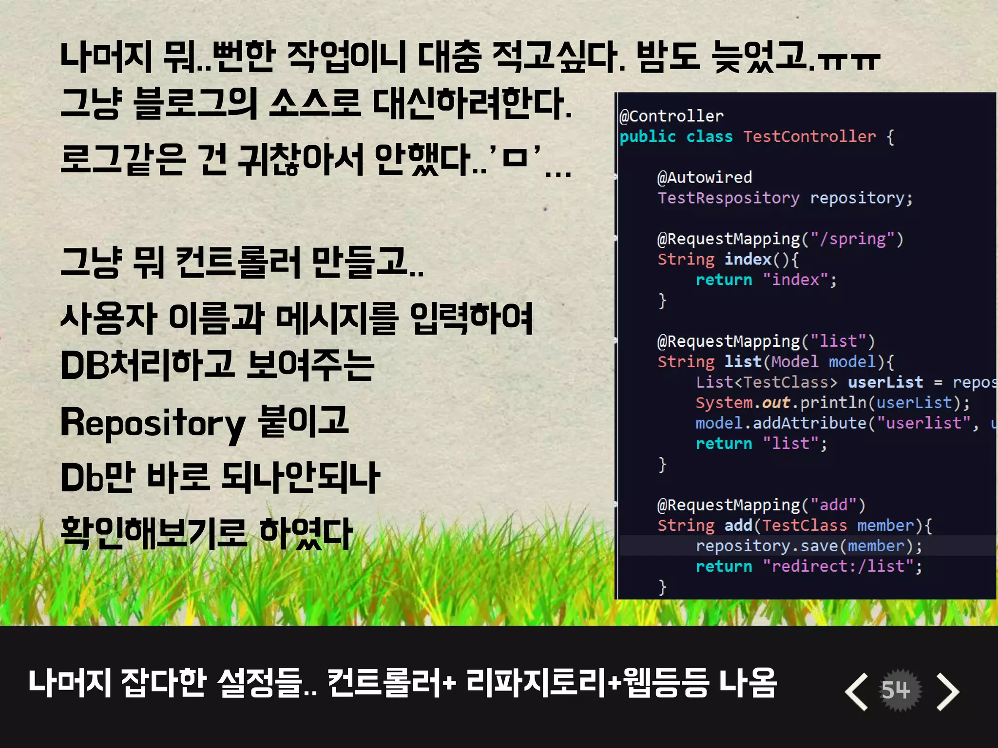 나머지 잡다한 설정들.. 컨트롤러+ 리파지토리+웹등등 나옴 54
나머지 뭐..뻔한 작업이니 대충 적고싶다. 밤도 늦었고.ㅠㅠ
그냥 블로그의 소스로 대신하려한다.
로그같은 건 귀찮아서 안했다..’ㅁ’…
그냥 뭐 컨트롤러 만들고..
사용자 이름과 메시지를 입력하여
DB처리하고 보여주는
Repository 붙이고
Db만 바로 되나안되나
확인해보기로 하였다
 