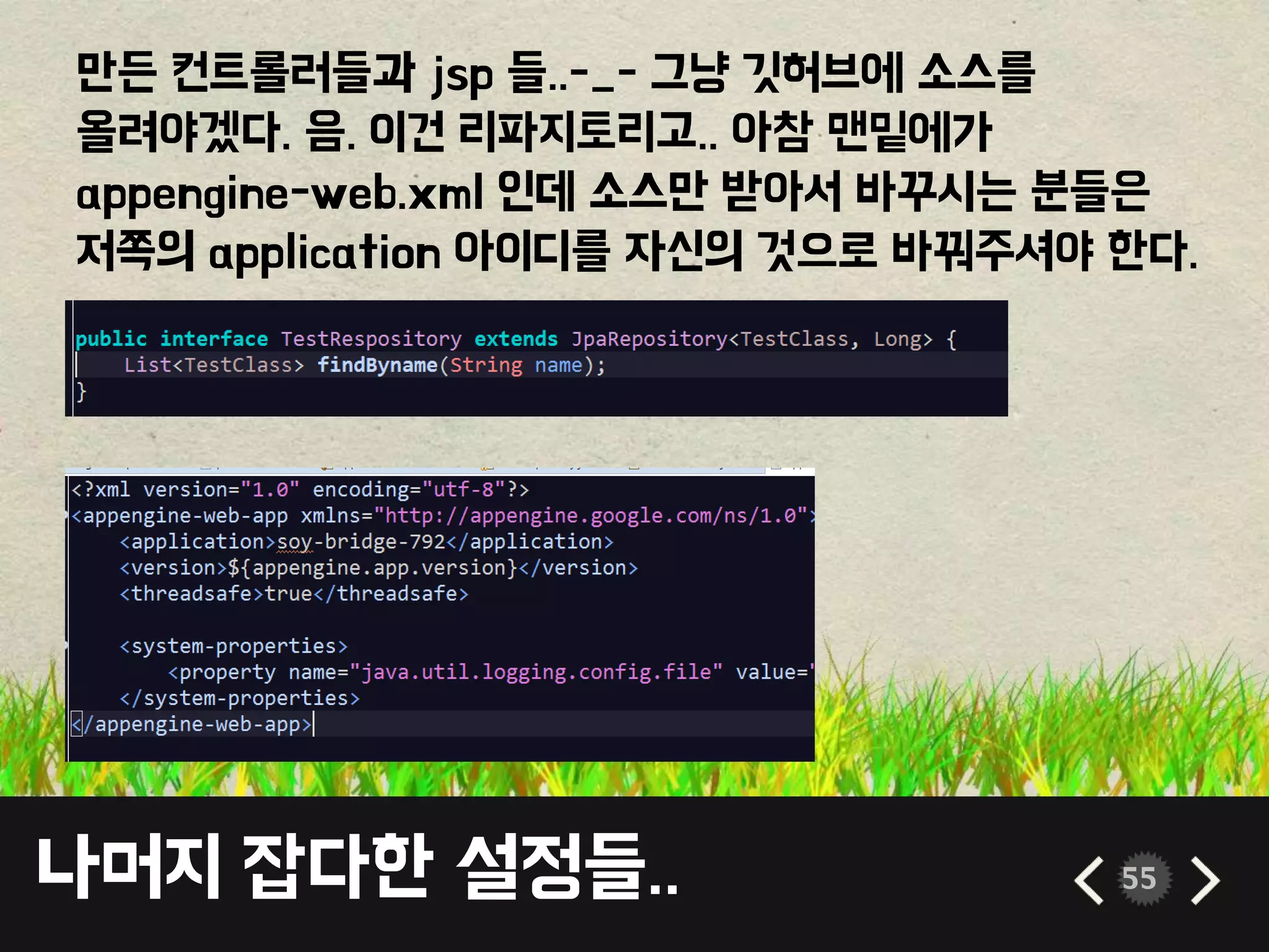 나머지 잡다한 설정들.. 55
만든 컨트롤러들과 jsp 들..-_- 그냥 깃허브에 소스를
올려야겠다. 음. 이건 리파지토리고.. 아참 맨밑에가
appengine-web.xml 인데 소스만 받아서 바꾸시는 분들은
저쪽의 application 아이디를 자신의 것으로 바꿔주셔야 한다.
 