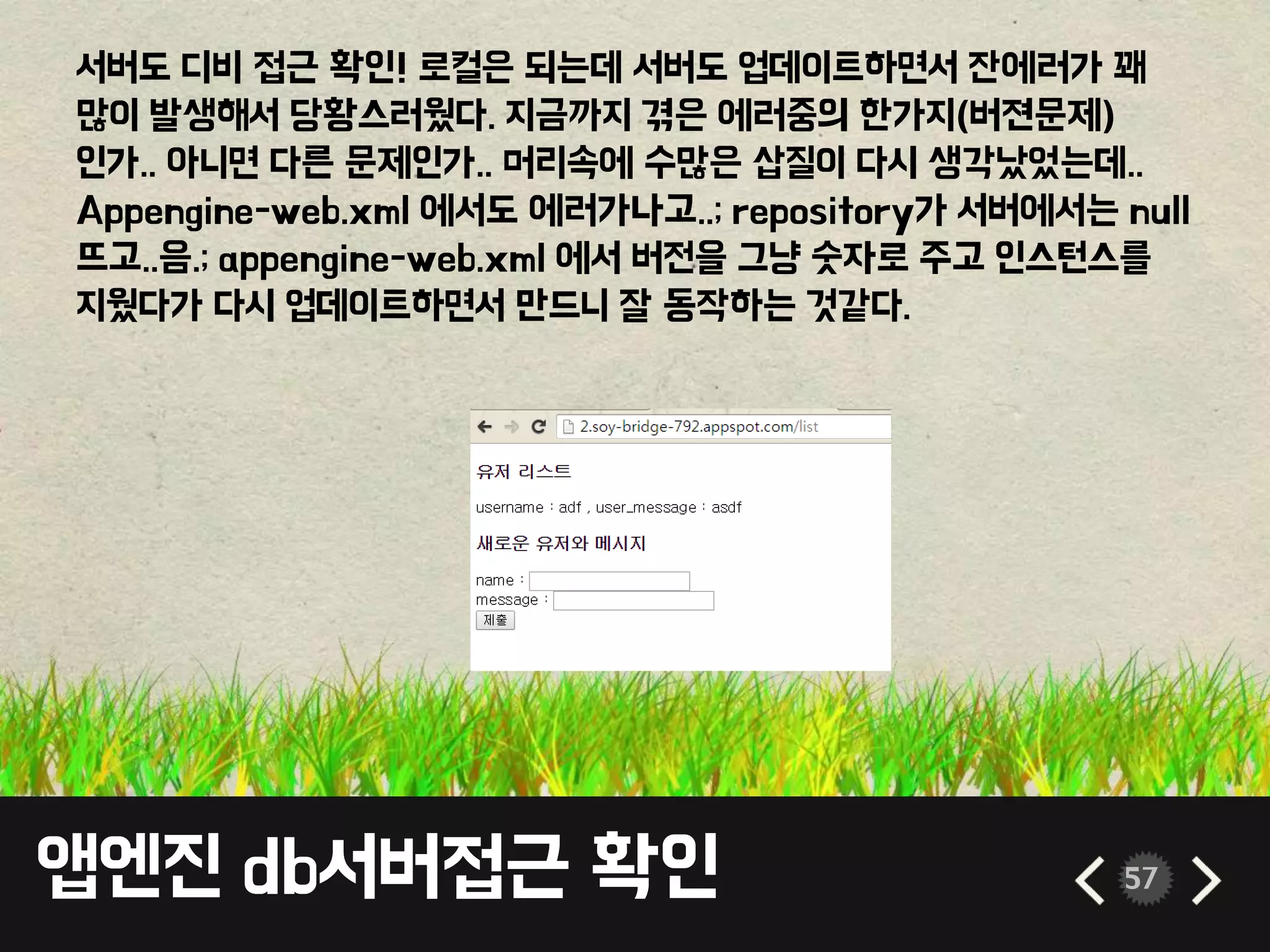 앱엔진 db서버접근 확인 57
서버도 디비 접근 확인! 로컬은 되는데 서버도 업데이트하면서 잔에러가 꽤
많이 발생해서 당황스러웠다. 지금까지 겪은 에러중의 한가지(버젼문제)
인가.. 아니면 다른 문제인가.. 머리속에 수많은 삽질이 다시 생각났었는데..
Appengine-web.xml 에서도 에러가나고..; repository가 서버에서는 null
뜨고..음.; appengine-web.xml 에서 버전을 그냥 숫자로 주고 인스턴스를
지웠다가 다시 업데이트하면서 만드니 잘 동작하는 것같다.
 