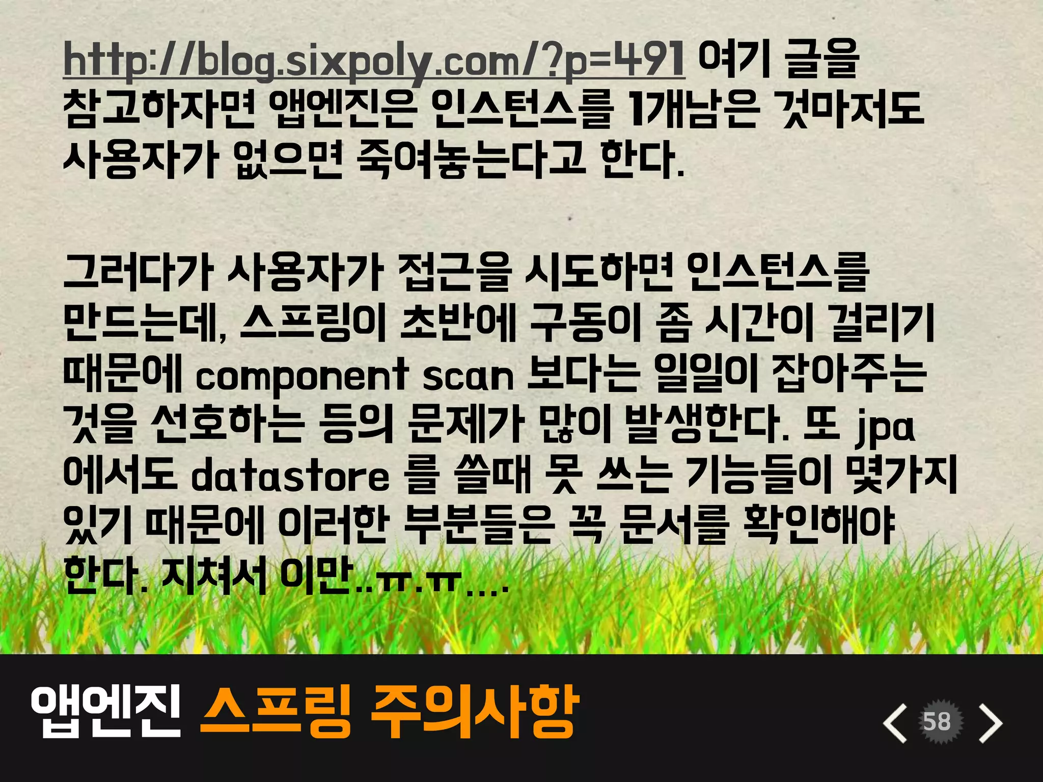 앱엔진 스프링 주의사항 58
http://blog.sixpoly.com/?p=491 여기 글을
참고하자면 앱엔진은 인스턴스를 1개남은 것마저도
사용자가 없으면 죽여놓는다고 한다.
그러다가 사용자가 접근을 시도하면 인스턴스를
만드는데, 스프링이 초반에 구동이 좀 시간이 걸리기
때문에 component scan 보다는 일일이 잡아주는
것을 선호하는 등의 문제가 많이 발생한다. 또 jpa
에서도 datastore 를 쓸때 못 쓰는 기능들이 몇가지
있기 때문에 이러한 부분들은 꼭 문서를 확인해야
한다. 지쳐서 이만..ㅠ.ㅠ….
 