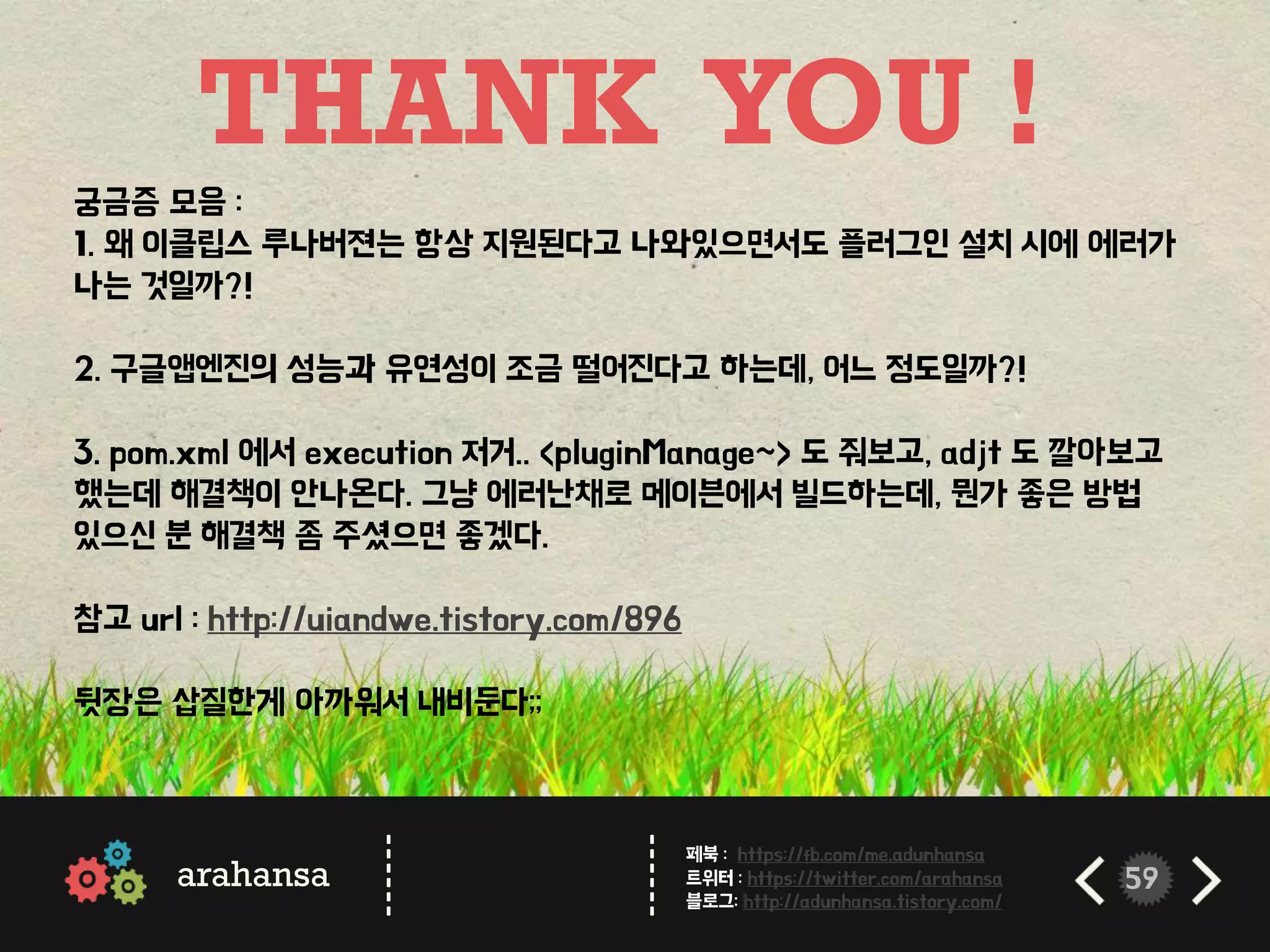 59
THANK YOU !
arahansa
------
------
페북 : https://fb.com/me.adunhansa
트위터 : https://twitter.com/arahansa
블로그: http://adunhansa.tistory.com/
궁금증 모음 :
1. 왜 이클립스 루나버젼는 항상 지원된다고 나와있으면서도 플러그인 설치 시에 에러가
나는 것일까?!
2. 구글앱엔진의 성능과 유연성이 조금 떨어진다고 하는데, 어느 정도일까?!
3. pom.xml 에서 execution 저거.. <pluginManage~> 도 줘보고, adjt 도 깔아보고
했는데 해결책이 안나온다. 그냥 에러난채로 메이븐에서 빌드하는데, 뭔가 좋은 방법
있으신 분 해결책 좀 주셨으면 좋겠다.
참고 url : http://uiandwe.tistory.com/896
뒷장은 삽질한게 아까워서 내비둔다;;
 
