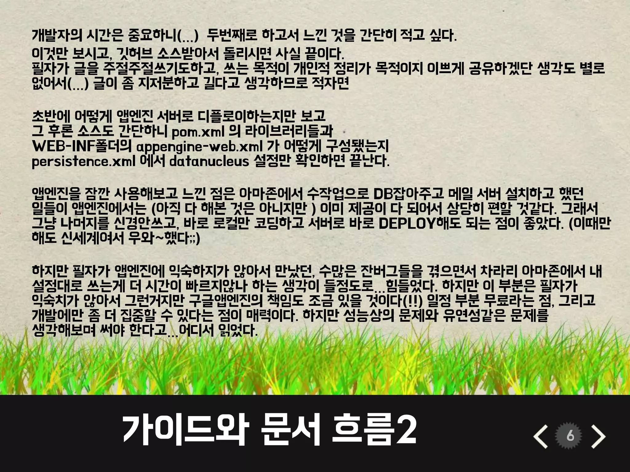가이드와 문서 흐름2 6
개발자의 시간은 중요하니(…) 두번째로 하고서 느낀 것을 간단히 적고 싶다.
이것만 보시고, 깃허브 소스받아서 돌리시면 사실 끝이다.
필자가 글을 주절주절쓰기도하고, 쓰는 목적이 개인적 정리가 목적이지 이쁘게 공유하겠단 생각도 별로
없어서(…) 글이 좀 지저분하고 길다고 생각하므로 적자면
초반에 어떻게 앱엔진 서버로 디플로이하는지만 보고
그 후론 소스도 간단하니 pom.xml 의 라이브러리들과
WEB-INF폴더의 appengine-web.xml 가 어떻게 구성됐는지
persistence.xml 에서 datanucleus 설정만 확인하면 끝난다.
앱엔진을 잠깐 사용해보고 느낀 점은 아마존에서 수작업으로 DB잡아주고 메일 서버 설치하고 했던
일들이 앱엔진에서는 (아직 다 해본 것은 아니지만 ) 이미 제공이 다 되어서 상당히 편할 것같다. 그래서
그냥 나머지를 신경안쓰고, 바로 로컬만 코딩하고 서버로 바로 DEPLOY해도 되는 점이 좋았다. (이때만
해도 신세계여서 우와~했다;;)
하지만 필자가 앱엔진에 익숙하지가 않아서 만났던, 수많은 잔버그들을 겪으면서 차라리 아마존에서 내
설정대로 쓰는게 더 시간이 빠르지않나 하는 생각이 들정도로…힘들었다. 하지만 이 부분은 필자가
익숙치가 않아서 그런거지만 구글앱엔진의 책임도 조금 있을 것이다(!!) 일정 부분 무료라는 점, 그리고
개발에만 좀 더 집중할 수 있다는 점이 매력이다. 하지만 성능상의 문제와 유연성같은 문제를
생각해보며 써야 한다고…어디서 읽었다.
 