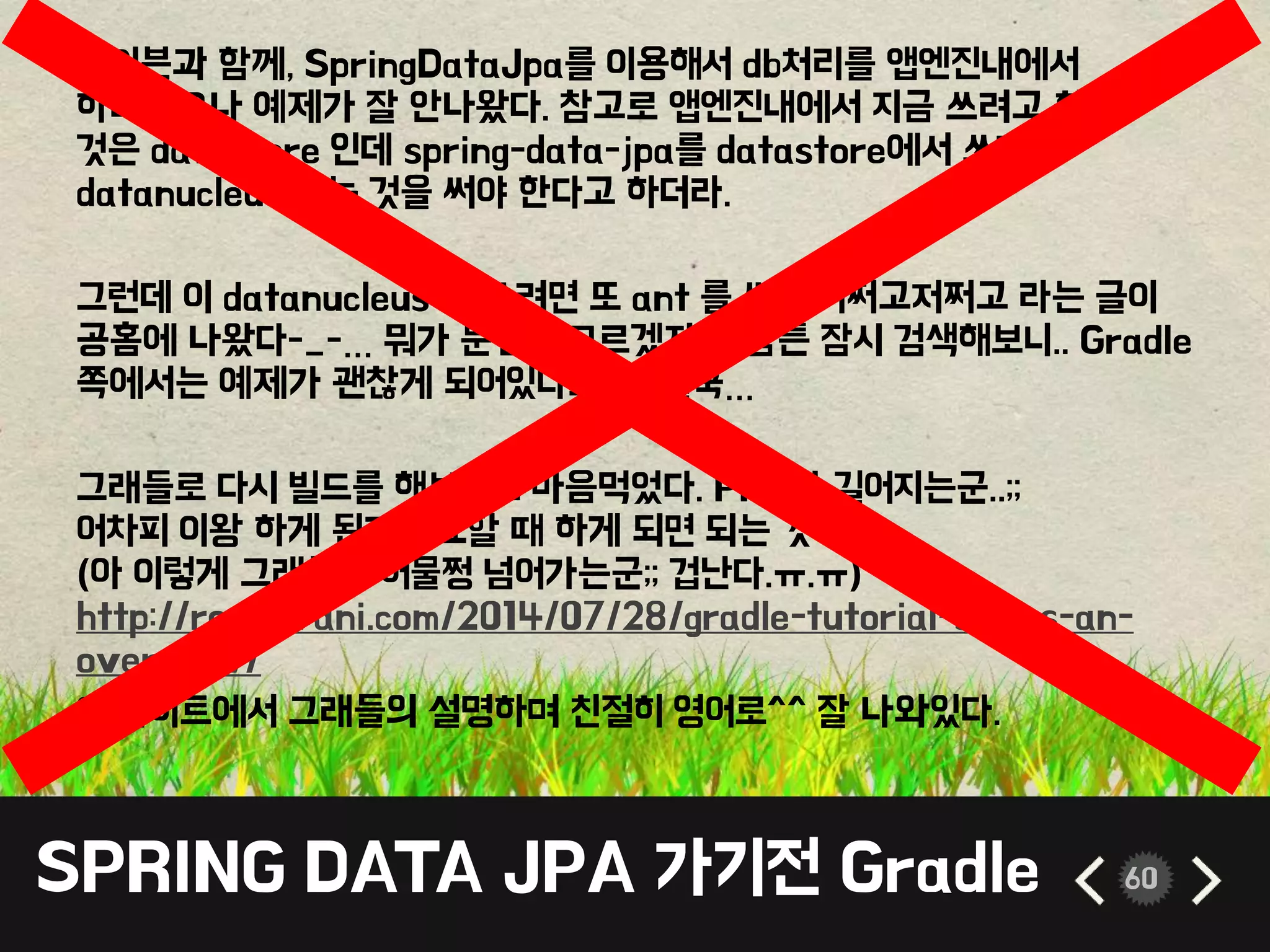 SPRING DATA JPA 가기전 Gradle 60
메이븐과 함께, SpringDataJpa를 이용해서 db처리를 앱엔진내에서
하려했으나 예제가 잘 안나왔다. 참고로 앱엔진내에서 지금 쓰려고 하는
것은 datastore 인데 spring-data-jpa를 datastore에서 쓰려면
datanucleus 라는 것을 써야 한다고 하더라.
그런데 이 datanucleus 를 쓰려면 또 ant 를 써서 어쩌고저쩌고 라는 글이
공홈에 나왔다-_-… 뭐가 문젠지 모르겠지만, 암튼 잠시 검색해보니.. Gradle
쪽에서는 예제가 괜찮게 되어있다보니…결국…
그래들로 다시 빌드를 해보기로 마음먹었다. PPT가 길어지는군..;;
어차피 이왕 하게 된거 필요할 때 하게 되면 되는 것이다…
(아 이렇게 그래들로 어물쩡 넘어가는군;; 겁난다.ㅠ.ㅠ)
http://rominirani.com/2014/07/28/gradle-tutorial-series-an-
overview/
이 사이트에서 그래들의 설명하며 친절히 영어로^^ 잘 나와있다.
 