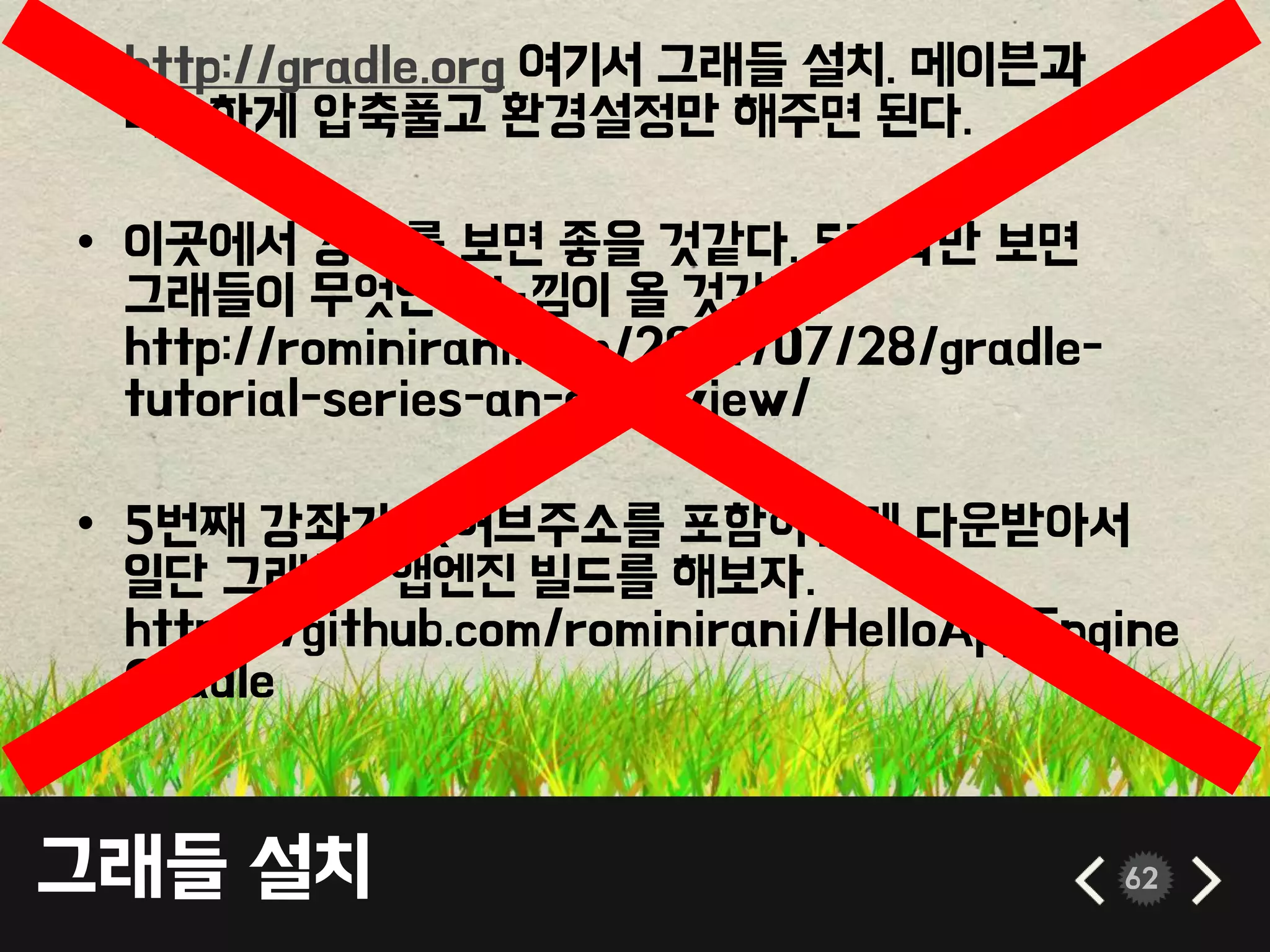 그래들 설치 62
• http://gradle.org 여기서 그래들 설치. 메이븐과
비슷하게 압축풀고 환경설정만 해주면 된다.
• 이곳에서 강좌를 보면 좋을 것같다. 5강좌만 보면
그래들이 무엇인지 느낌이 올 것같다.
http://rominirani.com/2014/07/28/gradle-
tutorial-series-an-overview/
• 5번째 강좌가 깃허브주소를 포함하는데 다운받아서
일단 그래들- 앱엔진 빌드를 해보자.
https://github.com/rominirani/HelloAppEngine
Gradle
 