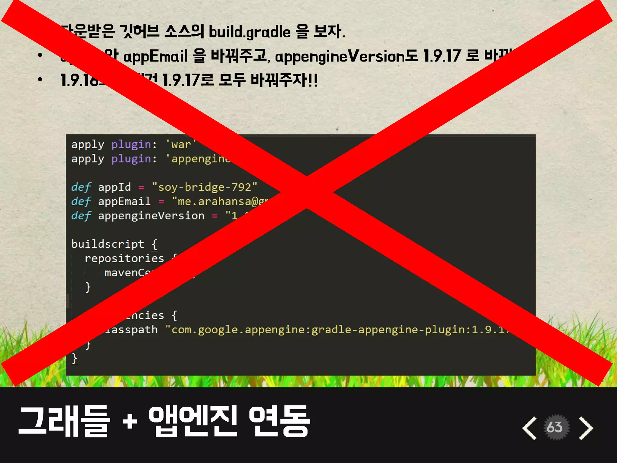 그래들 + 앱엔진 연동 63
• 다운받은 깃허브 소스의 build.gradle 을 보자.
• appId 와 appEmail 을 바꿔주고, appengineVersion도 1.9.17 로 바꿔주자.
• 1.9.16으로 된건 1.9.17로 모두 바꿔주자!!
 