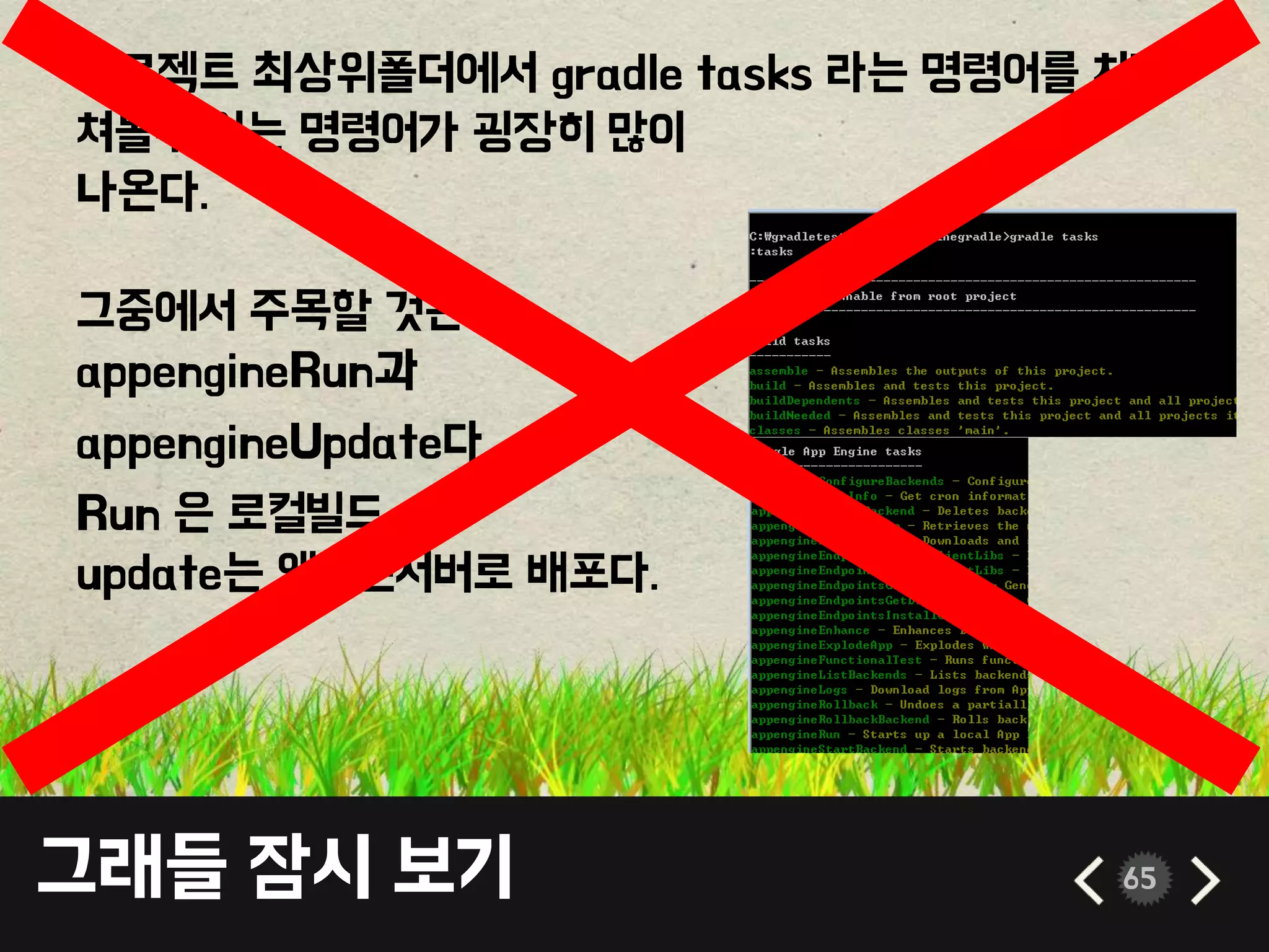 그래들 잠시 보기 65
프로젝트 최상위폴더에서 gradle tasks 라는 명령어를 치면
쳐볼수 있는 명령어가 굉장히 많이
나온다.
그중에서 주목할 것은
appengineRun과
appengineUpdate다.
Run 은 로컬빌드
update는 앱엔진서버로 배포다.
 