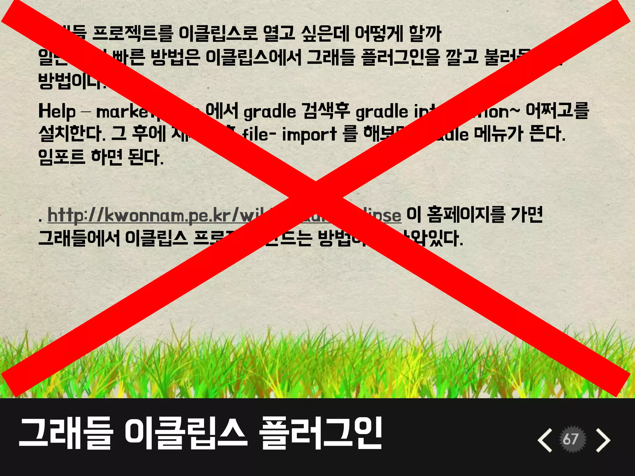 그래들 이클립스 플러그인 67
그래들 프로젝트를 이클립스로 열고 싶은데 어떻게 할까
일단 제일 빠른 방법은 이클립스에서 그래들 플러그인을 깔고 불러들이는
방법이다.
Help – marketplace 에서 gradle 검색후 gradle integration~ 어쩌고를
설치한다. 그 후에 재시작후 file- import 를 해보면 gradle 메뉴가 뜬다.
임포트 하면 된다.
. http://kwonnam.pe.kr/wiki/gradle/eclipse 이 홈페이지를 가면
그래들에서 이클립스 프로젝트 만드는 방법이 잘 나와있다.
 