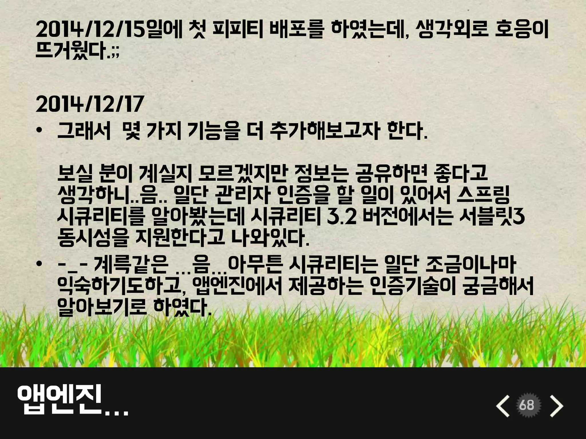 앱엔진… 68
2014/12/15일에 첫 피피티 배포를 하였는데, 생각외로 호응이
뜨거웠다.;;
2014/12/17
• 그래서 몇 가지 기능을 더 추가해보고자 한다.
보실 분이 계실지 모르겠지만 정보는 공유하면 좋다고
생각하니..음.. 일단 관리자 인증을 할 일이 있어서 스프링
시큐리티를 알아봤는데 시큐리티 3.2 버전에서는 서블릿3
동시성을 지원한다고 나와있다.
• -_- 계륵같은 …음…아무튼 시큐리티는 일단 조금이나마
익숙하기도하고, 앱엔진에서 제공하는 인증기술이 궁금해서
알아보기로 하였다.
 