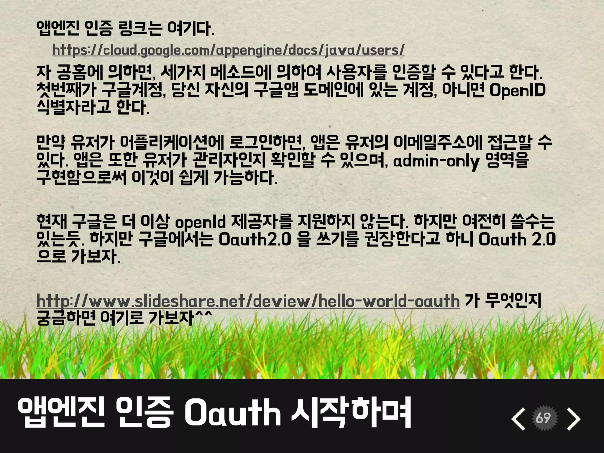 앱엔진 인증 Oauth 시작하며 69
앱엔진 인증 링크는 여기다.
자 공홈에 의하면, 세가지 메소드에 의하여 사용자를 인증할 수 있다고 한다.
첫번째가 구글계정, 당신 자신의 구글앱 도메인에 있는 계정, 아니면 OpenID
식별자라고 한다.
만약 유저가 어플리케이션에 로그인하면, 앱은 유저의 이메일주소에 접근할 수
있다. 앱은 또한 유저가 관리자인지 확인할 수 있으며, admin-only 영역을
구현함으로써 이것이 쉽게 가능하다.
현재 구글은 더 이상 openId 제공자를 지원하지 않는다. 하지만 여전히 쓸수는
있는듯. 하지만 구글에서는 Oauth2.0 을 쓰기를 권장한다고 하니 Oauth 2.0
으로 가보자.
http://www.slideshare.net/deview/hello-world-oauth 가 무엇인지
궁금하면 여기로 가보자^^
https://cloud.google.com/appengine/docs/java/users/
 