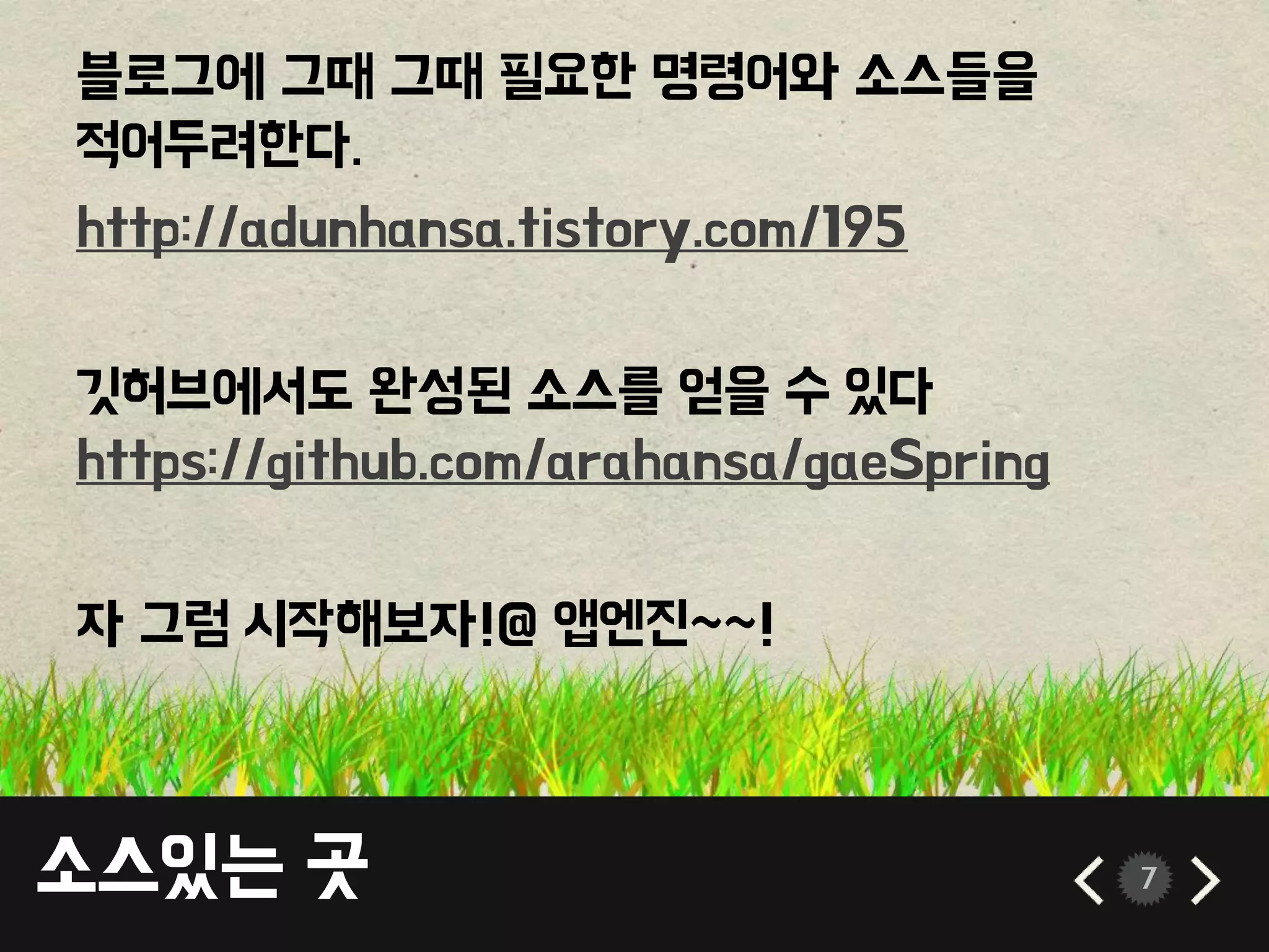 소스있는 곳 7
블로그에 그때 그때 필요한 명령어와 소스들을
적어두려한다.
http://adunhansa.tistory.com/195
깃허브에서도 완성된 소스를 얻을 수 있다
https://github.com/arahansa/gaeSpring
자 그럼 시작해보자!@ 앱엔진~~!
 