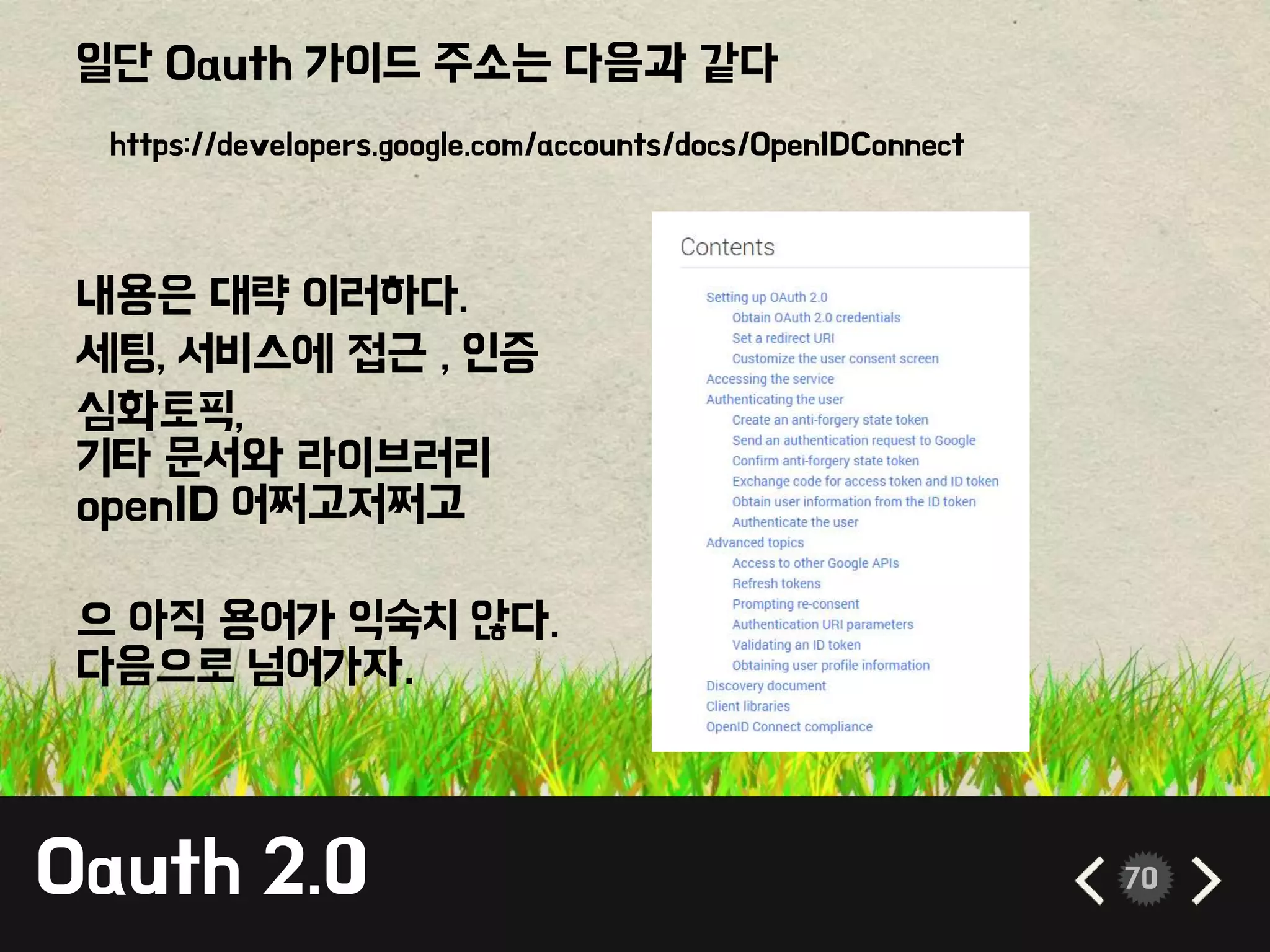 Oauth 2.0 70
일단 Oauth 가이드 주소는 다음과 같다
내용은 대략 이러하다.
세팅, 서비스에 접근 , 인증
심화토픽,
기타 문서와 라이브러리
openID 어쩌고저쩌고
으 아직 용어가 익숙치 않다.
다음으로 넘어가자.
https://developers.google.com/accounts/docs/OpenIDConnect
 