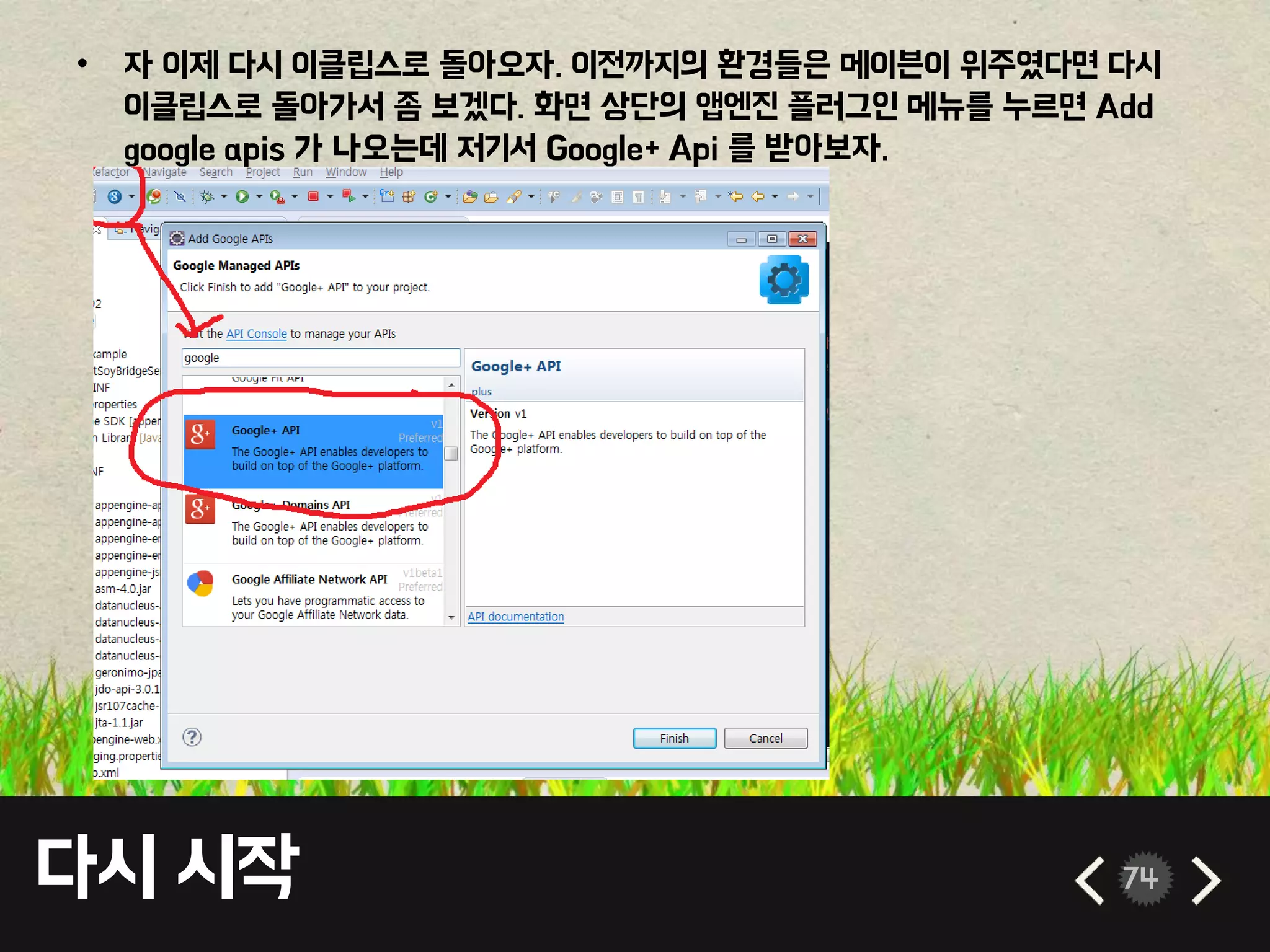 다시 시작 74
• 자 이제 다시 이클립스로 돌아오자. 이전까지의 환경들은 메이븐이 위주였다면 다시
이클립스로 돌아가서 좀 보겠다. 화면 상단의 앱엔진 플러그인 메뉴를 누르면 Add
google apis 가 나오는데 저기서 Google+ Api 를 받아보자.
 