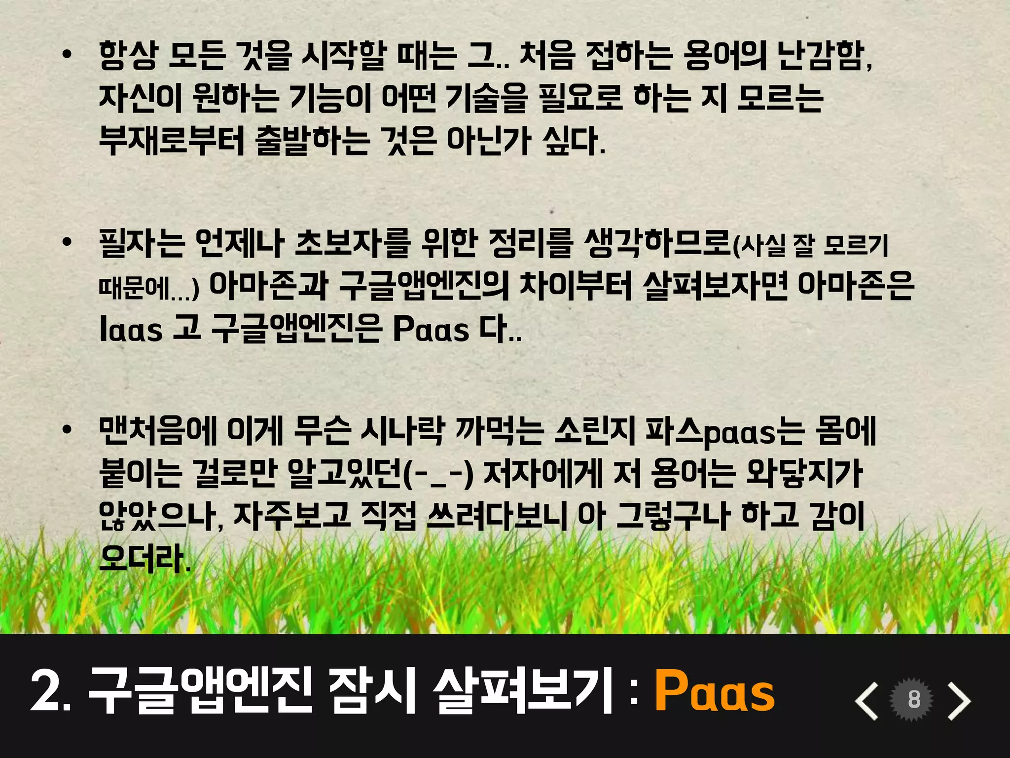 2. 구글앱엔진 잠시 살펴보기 : Paas 8
• 항상 모든 것을 시작할 때는 그.. 처음 접하는 용어의 난감함,
자신이 원하는 기능이 어떤 기술을 필요로 하는 지 모르는
부재로부터 출발하는 것은 아닌가 싶다.
• 필자는 언제나 초보자를 위한 정리를 생각하므로(사실 잘 모르기
때문에…) 아마존과 구글앱엔진의 차이부터 살펴보자면 아마존은
Iaas 고 구글앱엔진은 Paas 다..
• 맨처음에 이게 무슨 시나락 까먹는 소린지 파스paas는 몸에
붙이는 걸로만 알고있던(-_-) 저자에게 저 용어는 와닿지가
않았으나, 자주보고 직접 쓰려다보니 아 그렇구나 하고 감이
오더라.
 