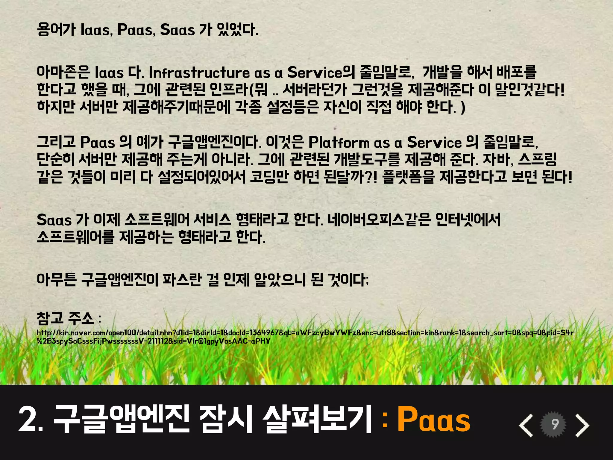 2. 구글앱엔진 잠시 살펴보기 : Paas 9
용어가 Iaas, Paas, Saas 가 있었다.
아마존은 Iaas 다. Infrastructure as a Service의 줄임말로, 개발을 해서 배포를
한다고 했을 때, 그에 관련된 인프라(뭐 .. 서버라던가 그런것을 제공해준다 이 말인것같다!
하지만 서버만 제공해주기때문에 각종 설정등은 자신이 직접 해야 한다. )
그리고 Paas 의 예가 구글앱엔진이다. 이것은 Platform as a Service 의 줄임말로,
단순히 서버만 제공해 주는게 아니라. 그에 관련된 개발도구를 제공해 준다. 자바, 스프링
같은 것들이 미리 다 설정되어있어서 코딩만 하면 된달까?! 플랫폼을 제공한다고 보면 된다!
Saas 가 이제 소프트웨어 서비스 형태라고 한다. 네이버오피스같은 인터넷에서
소프트웨어를 제공하는 형태라고 한다.
아무튼 구글앱엔진이 파스란 걸 인제 알았으니 된 것이다;
참고 주소 :
http://kin.naver.com/open100/detail.nhn?d1id=1&dirId=1&docId=1364967&qb=aWFzcyBwYWFz&enc=utf8&section=kin&rank=1&search_sort=0&spq=0&pid=S4r
%2B3spySoCsssFijPwsssssssV-211112&sid=VIr@1gpyVosAAC-aPHY
 