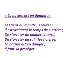 « La nature est en danger .» 
Les gens du monde , ecoutez : 
Il est vraiment le temps de s`arreter, 
De s`arreter de polluer la terre, 
De s`arreter de salir les rivieres, 
La nature est en danger , 
Il faut la protéger. 
 