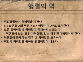 행렬의 역 
• 정방행렬만이 역행렬을 가진다 
• n x n 행렬 A의 역은 n x n 행렬이며 A-1로 표기한다 
• 모든 정방행렬에 역행렬이 존재하지는 않는다 
- 역행렬이 있는 경우 가역행렬, 없는 경우 특이행렬이라 한다 
• 역행렬이 존재하는 경우 그 역행렬은 고유하다 
• 행렬에 역행렬을 곱하면 단위행렬이 나온다 
 