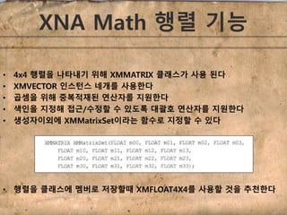 XNA Math 행렬 기능 
• 4x4 행렬을 나타내기 위해 XMMATRIX 클래스가 사용 된다 
• XMVECTOR 인스턴스 네개를 사용한다 
• 곱셈을 위해 중복적재된 연산자를 지원한다 
• 색인을 지정해 접근/수정할 수 있도록 대괄호 연산자를 지원한다 
• 생성자이외에 XMMatrixSet이라는 함수로 지정할 수 있다 
• 행렬을 클래스에 멤버로 저장할때 XMFLOAT4X4를 사용할 것을 추천한다 
 