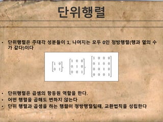 단위행렬 
• 단위행렬은 주대각 성분들이 1, 나머지는 모두 0인 정방행렬(행과 열의 수 
가 같다)이다 
• 단위행렬은 곱셈의 항등원 역할을 한다. 
• 어떤 행렬을 곱해도 변하지 않는다 
• 단위 행렬과 곱셈을 하는 행렬이 정방행렬일때, 교환법칙을 성립한다 
 