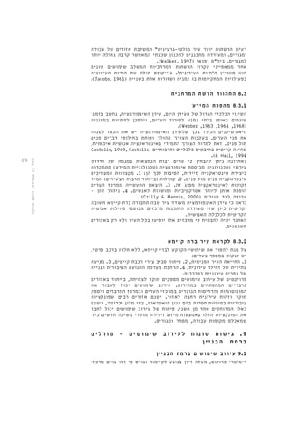 69 
רעיון הרשתות יוצר עיר מולטי-גרעינית" המשלבת אזורים של עבודה 
ומגורים. ומעודדת מתכננים לתכנון שכבתי המאפשר קרבה גדולה יותר 
.)Walker, 1997( למגורים, ביה"ס ופנאי 
אחד ממאפייני עקרון הרשתות המרחביות המשלב שימושים שונים 
הוא מאפיין ה'חיות העירונית'. ג'ייקובס תולה את החיות העירונית 
.)Jacobs, 1961( בפעילויות המתקיימות בו זמנית ושזורות אחת בשנייה 
8.3 התהוות הרשת המרחבית 
8.3.1 מהפכת המידע 
השינוי הכלכלי הגדול של העידן היום, עידן האינפורמציה, נחשב בזמנו 
שיגרום באופן בלתי נמנע לפירוד הערים, ויהפכן לתלויות במכונית 
.)Webber ,1963 ,1964 ,1968( 
תיאורטיקנים הכירו בכך שלעידן האינפורמציה יש את הכוח לשנות 
את פני הערים, בעקבות הצורך ההולך ופוחת בחילופי דברים פנים 
מול פנים. זאת למרות הצורך התמידי באינטראקציה אנושית איכותית, 
Castells, 1989, Castells( שהינה קריטית בהיבטים כלכליים ותרבותיים 
.)& Hall, 1994 
לאחרונה ניתן להבחין כי ערים רבות הנמצאות במגמה של חידוש 
עירוני וטכנולוגיה מבוססת אינפורמציה )טכנולוגיית המידע( מתמקדות 
ביצירת אינטראקציה מיידית, הסיבות לכך הן: 1. מקצועות המצריכים 
אינטראקציה פנים מול פנים. 2. קהילות )בייחוד תרבות הצעירים( תמיד 
זקוקות לאינטראקציה מסוג זה. 3. הוצאת התעשייה ממרכז הערים 
הופכת אותן ליותר אטרקטיביות ומושכות לאנשים. 4. ניהול זמן - 
.)Crilly & Mannis, 2000( עבודה לצד מגורים 
נראה כי עידן האינפורמציה מעודד עיר שבה תחבורה ברת קיימא חשובה 
וקריטית כיון שזו מעודדת היתכנות מרכזים מבוססי פעילות אנושית 
הקריטית לכלכלה האנושית. 
האתגר יהיה להבטיח כי מרכזים אלו יופיעו בכל העיר ולא רק באזורים 
משגשגים. 
8.3.2 לקראת עיר ברת קיימא 
על מנת להפוך את שימושי הקרקע לברי קיימא, ללא תלות ברכב פרטי, 
יש לנקוט במספר צעדים: 
1. החייאת העיר הפנימית, 2. פיתוח סביב צירי רכבת קיימים, 3. מניעה 
עתידית של זחילה עירונית, 4. הרחבת מערכת התנועה הציבורית ובנייה 
של כפרים עירוניים בפרברים. 
פרויקטים של עירוב שימושים מספקים מוקד לצמיחה, בייחוד באזורים 
פרבריים המתפתחים במהירות. עירוב שימושים יכול לשבור את 
המונוטוניות והדחיסות הנוצרים במרכזי הערים ובמרכז הפרברים ולספק 
מוקד וזהות עירונית רחבה לאזור. ישנם אזורים רבים שפונקציות 
ציבוריות בסיסיות חסרות בהם כגון תיאטראות, בתי מלון וכדומה, וישנם 
כאלו המרוחקים אחד מן השני. פיתוח של עירוב שימושים יכול לחבר 
את הפונקציות הללו באמצעות מיזוג ויצירת מוקדי משיכה חדשים כיון 
שמאכלס מקומות עבודה, מסחר ומגורים. 
9 . ג ישו ת שו נ ו ת ל ע י ר ו ב שימושי ם - מוד ל י ם 
ברמת הב נ י י ן 
9.1 עירוב שימושים ברמת הבניין 
דימיטרי פרוקוס, מעלה דיון בנוגע לקיימות וגורס כי זהו גורם מרכזי 
הדר בן אברהם, רותם שייקר 
 