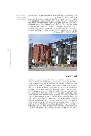 73 
מהשכונה הפרברית, אשר הבידוד שלה הוא שונה ואין בו תחושת שייכות 
או קהילה, אלא בידוד סוציאלי(. 
פרוקוס טוען כי ההאדרה של פעילות ומגוון שכונתיים המיוחסים 
לפרויקטים מצליחים של עירוב שימושים היא מסוכנת. הקומפלקס יכול 
להביא למצב של "עיר בתוך עיר" וליצור רקמה סוציאלית חדשה, כזו 
שאינה מבוססת יותר על ההתמזגות ומפגשים של אנשים באמצעות 
המדיום של עירוב שימושים. הלכידות הקהילתית משרתת מטרות 
קפיטליסטיות, שיכולות לדבריו להיות מוצדקות רק אם יתמכו במטרות 
גדולות יותר כמו למשל יצירה של מבחר אפשרויות כלכליות הפתוחות 
.)Procos, 1976( לקהילות אחרות 
.6 
1 1 . ל ס י כ ו ם 
במאמר זה סקרנו את מאפייניו של מודל עירוב השימושים והשפעתו 
על הסביבה העירונית, כפי שהתפתח לאורך ההיסטוריה ובא לידי ביטוי 
היום. אין ספק כי עוצמתו של המודל רק הולכת וגוברת בימינו, לאור 
התהליכים החברתיים כחלופה למודל הפרברי ולמדיניות חיזוק הערים. 
סקרנו גישות ביקורתיות וכן את האתגרים שעומדים באופן תדיר לעיני 
המתכננים. מודל עירוב שימושים הוא אתגר תכנוני כיון שממוקם 
בשדה בו פועלים כוחות פוליטיים, כלכליים וחברתיים שלהם לעיתים 
מניעים מנוגדים; יתרונו של המודל הוא האופן שבו מצליח בסופו של 
דבר לקשור כוחות אלו באופן קוהרנטי וספציפי לכדי פרויקט אחד. 
יותר ויותר פרויקטים עכשוויים של אדריכלות משלבים בתוכם עירוב 
שימושים, כשאלו נעים בטווח רחב מאוד של קנה מידה, קשת רחבה 
של פרטיות וציבוריות, מיקומם היחסי בעיר, וכן אינטנסיביות משתנה. 
בשל כל אלו, קשה להגדיר תבנית מאחדת ל עירוב שימושים ויש לבחון 
כל מקרה לגופו. על המתכננים מוטלת האחריות לאחד את כל הגורמים 
הללו באופן מורכב ולדאוג שהסביבה הפיזית תהיה מגוונת, אינטנסיבית 
במידה הרצויה, צפופה, מקיימת ותורמת לאיכות החיים של תושביה. 
6. המרחב הציבורי 
Malmo, Sweden, 
Mixed-use Plaza 
הדר בן אברהם, רותם שייקר 
 