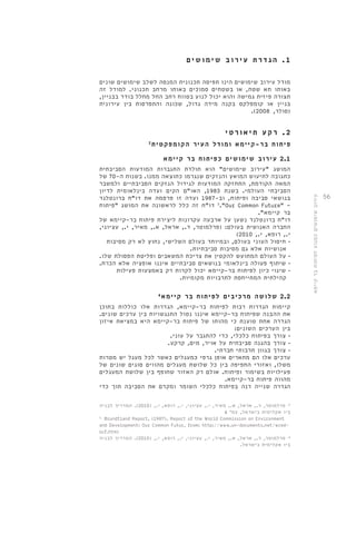 56 
1 . הג ד ר ת ע י ר ו ב שימושי ם 
מודל עירוב שימושים הינו תפיסה תכנונית המנסה לשלב שימושים שונים 
באותו תא שטח, או בשטחים סמוכים באותו מרחב תכנוני. למודל זה 
תצורה פיזית גמישה והוא יכול לנוע בטווח רחב החל מחלל בודד בבניין, 
בניין או קומפלקס בקנה מידה גדול, שכונה והתפרסות בין עירונית 
.) )סולר, 2008 
2 . רקע ת יאו רטי 
פיתוח בר-קיימא ומודל העיר הקומפקטית 2 
2.1 עירוב שימושים כפיתוח בר קיימא 
המושג "עירוב שימושים" הוא תולדת התגברות המודעות הסביבתית 
כתגובה לתיעוש המואץ והנזקים שנגרמו כתוצאה ממנו. בשנות ה 70- של 
המאה הקודמת, התחזקה המודעות לגידול הנזקים הסביבתיים ולמשבר 
הסביבתי העולמי. בשנת 1983 , האו"ם הקים ועדה בינלאומית לדיון 
בנושאי סביבה ופיתוח, וב 1987- ועדה זו פרסמה את דו"ח ברונטלנד 
3 דו"ח זה כלל לראשונה את המושג "פיתוח ."Our Common Future" - 
בר קיימא". 
דו"ח ברונטלנד נשען על ארבעה עקרונות ליצירת פיתוח בר-קיימא של 
החברה האנושית בעולם: )פרלמוטר, ד., אראל, א., מאיר, י., עציוני, 
) י., רופא, י., 2010 
• חיסול העוני בעולם, ובמיוחד ב עולם השלישי, נחוץ לא רק מסיבות 
אנושיות אלא גם מסיבות סביבתיות. 
• על העולם המתועש להקטין את צריכת המשאבים ופליטת הפסולת שלו. 
• שיתוף פעולה בינלאומי בנושאים סביבתיים איננו אופציה אלא הכרח. 
• שינוי כיון לפיתוח בר-קיימא יכול לקרות רק באמצעות פעילות 
קהילתית המתייחסת לתרבויות מקומיות. 
2.2 שלושה מרכיבים לפיתוח בר קיימא 4 
קיימות הגדרות רבות לפיתוח בר-קיימא, הגדרות אלו כוללות בתוכן 
את ההבנה שפיתוח בר-קיימא איננו נטול התנגשויות בין ערכים שונים. 
הגדרה אחת טוענת כי מהותו של פיתוח בר-קיימא היא במציאת איזון 
בין הערכים השונים: 
• צורך בפיתוח כלכלי, כדי להתגבר על עוני. 
• צורך בהגנה סביבתית על אויר, מים, קרקע. 
• צורך בגוון תרבותי חברתי. 
ערכים אלו הם מתארים אופן גרפי כמעגלים כאשר לכל מעגל יש מטרות 
משלו, ואזורי החפיפה בין כל שלושת מעגלים מהווים סוגים שונים של 
פעילויות בשימור ופיתוח. אולם רק האזור שחופף בין שלושת המעגלים 
מהווה פיתוח בר-קיימא. 
הגדרה שנייה דנה בפיתוח כלכלי השומר ומקדם את הסביבה תוך כדי 
2. פרלמוטר, ד., אראל, א., מאיר, י., עציוני, י., רופא, י., ) 2010 (. המדריך לבניה 
ביו אקלימית בישראל, עמ' 4 
3. Brundtland Report, (1987). Report of the World Commission on Environment 
and Development: Our Common Futur, from: http://www.un-documents.net/wced-ocf. 
htm) 
4. פרלמוטר, ד., אראל, א., מאיר, י., עציוני, י., רופא, י., ) 2010 (. המדריך לבניה 
ביו אקלימית בישראל. 
עירוב שימושים כמנוע לפיתוח בר קיימא 
 