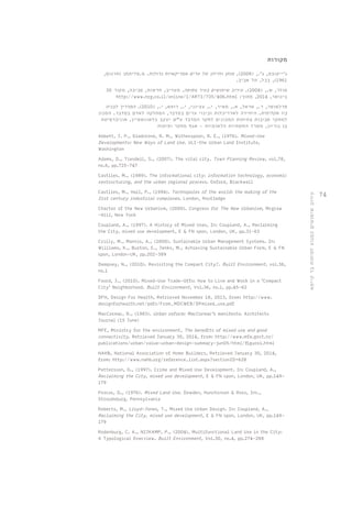 74 
מקורות 
ג'ייקובס, ג'., ) 2008 (, מותן וחייהן של ערים אמריקאיות גדולות. מ.טליתמן )תרגום, 
1961 (, בבל, תל אביב. 
סולר, ש., ) 2008 (. עירוב שימושים בעיר צפופה. מעריב, חדשות, סביבה, מקור 30 
http://www.nrg.co.il/online/1/ART1/735/406.html : בינואר, 2014 , מתוך 
פרלמוטר, ד., אראל, א., מאיר, י., עציוני, י., רופא, י., ) 2010 (. המדריך לבניה 
ביו אקלימית. היחידה לאדריכלות ובינוי ערים במדבר, המחלקה לאדם במדבר. המכון 
למחקר סביבות צחיחות המכונים לחקר המדבר ע"ש יעקב בלאונשטיין, אוניברסיטת 
בן גוריון, משרד התשתיות הלאומיות - אגף מחקר ופיתוח 
Abbett, J. P., Gladstone, R. M., Witherspoon, R. E., (1976). Mixed-Use 
Developments: New Ways of Land Use. ULI-the Urban Land Institute, 
Washington 
Adams, D., Tiesdell, S., (2007). The vital city. Town Planning Review, vol.78, 
no.6, pp.725-747 
Castlles, M., (1989). The informational city: information technology, economic 
restructuring, and the urban regional process. Oxford, Blackwell 
Castlles, M., Hall, P., (1994). Technopoles of the world: the making of the 
21st century industrial complexes. London, Routledge 
Charter of the New Urbanism, (2000). Congress for The New Urbanism, Mcgraw 
-Hill, New York 
Coupland, A., (1997). A History of Mixed Uses, In: Coupland, A., Reclaiming 
the City, mixed use development, E & FN spon, London, UK, pp.31-63 
Crilly, M., Mannis, A., (2000). Sustainable Urban Management Systems. In: 
Williams, K., Burton, E., Jenks, M., Achieving Sustainable Urban Form, E & FN 
spon, London-UK, pp.202-389 
Dempsey, N., (2010). Revisiting the Compact City?. Built Environment, vol.36, 
no.1 
Foord, J., (2010). Mixed-Use Trade-Offs: How to Live and Work in a ‘Compact 
City’ Neighborhood. Built Environment, Vol.36, no.1, pp.45-62 
DFH, Design For Health, Retrieved November 18, 2013, from: http://www. 
designforhealth.net/pdfs/From_MDCWEB/DPmixed_use.pdf 
MacCormac, R., (1983). Urban reform: MacCormac's manifesto. Architects 
Journal (15 June) 
MFE, Ministry for the environment, The benefits of mixed use and good 
connectivity. Retrieved January 30, 2014, from: http://www.mfe.govt.nz/ 
publications/urban/value-urban-design-summary-jun05/html/figure1.html 
NAHB, National Association of Home Builders, Retrieved January 30, 2014, 
from: http://www.nahb.org/reference_list.aspx?sectionID=628 
Pettersson, G., (1997). Crime and Mixed Use Development. In: Coupland, A., 
Reclaiming the City, mixed use development, E & FN spon, London, UK, pp.149- 
179 
Procos, D., (1976). Mixed Land Use. Dowden, Hunchinson & Ross, Inc., 
Stroudsburg, Pennsylvania 
Roberts, M., Lloyd-Jones, T., Mixed Use Urban Design. In: Coupland, A., 
Reclaiming the City, mixed use development, E & FN spon, London, UK, pp.149- 
179 
Rodenburg, C. A., NIJKAMP, P., (2004). Multifunctional Land Use in the City: 
A Typological Overview. Built Environment, Vol.30, no.4, pp.274-288 
עירוב שימושים כמנוע לפיתוח בר קיימא 
 