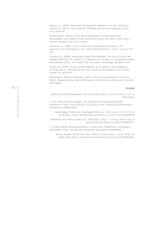 75 
Rowley, A., (1996). Mixed-Use Development: ambiguous concept, simplistic 
?gnikniht lufhsiw dna sisylana. Planning practice and research, vol.11, 
no.1, pp.85-97 
UN Documents. Report of the World Commission on Environment and 
Development: Our Common Future, Retrieved January 30, 2014, from: http:// 
www.un-documents.net/wced-ocf.htm 
Unsworth, R., (2007). 'City living’ and sustainable development, The 
experience of a UK regional city. Town Planning Review, vol.78, no.6, pp 725- 
747 
Vreeker, R., (2009). Sustainable Urban Develoopment: The Case of Mixed and 
Compact Land Use. In: Vreeker, R., Deankin, M., Curwell, S., Sustainable Urban 
Development, Vol.3, The Toolkit for Assessment, Routledge, Abingdon, Oxon 
Walker, H., (1997). Mixed Use Development as an Agent of Sustainability. 
In: Coupland, A., Reclaiming the City, mixed use development, E & FN spon, 
London, UK, pp.63-87 
Witherspoon, Abbett, Gladstone, (1976). Mixed-use developments; Land use, 
Urban; Shopping malls; Apartment houses; United States, Urban Land institute, 
Washington 
תמונות 
Architect: Robert Burghardt, Venice biennale 2012 , 1. מודל קומפלקס היברידי 
Photo:kkarc 
2. Via Verde, Housing Complex, NY, Architect: Grimshaw and Dattner 
Architects, Photo: Jules Antonio, 25.02.2013, http://www.flickr.com/photos/ 
julesantonio/8508633614/ 
Cophenhagen, Pedestrian streetscape Photo: La Citta Vila, 3. חוויה עירונית 
02.02.2012, http://www.flicker.com/photos/la-citta-vila/4764181925 
Manhattan, NY, Photo: Dimitry B., 14.05.2011, http:// , 4. מבט מהגשר במנהטן 
www.flickr.com/photos/ru_boff/7183065732/ 
5. Linked hybrid, Beijing, Architect: Steven Holl, 2009,Photo: trevor.patt , 
06.04.2012, http://www.flickr.com/photos/trevorpatt/6979906378/ 
Malmo, Sweden, Mixed-use Plaza, Photo: La Citta Vita, 6. המרחב הציבורי 
04.02.2010, http://www.flickr.com/photos/la-citta-vita/4749741624/ 
הדר בן אברהם, רותם שייקר 
