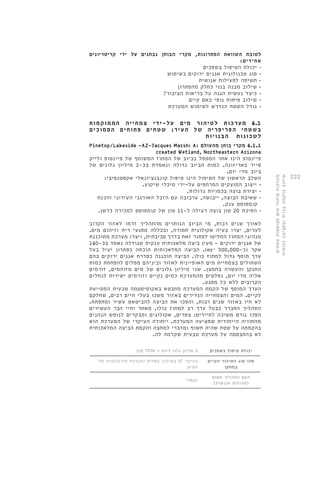 222 
לטובת השוואת הפתרונות, מקרי הבוחן נבחנים על ידי קריטריונים 
אחידים: 
• יכולת הטיפול בשפכים 
• סוג טכנולוגית אגנים ירוקים בשימוש 
• חשיפה לפעילות אנושית 
• שילוב מבנה בנוי כחלק מהפתרון 
• כיצד נעשית הגנה על בריאות הציבור? 
• שילוב פיתוח נופי באם קיים 
• גודל השטח הנדרש לשימוש המערכת 
4.1 מערכות לטיהור מים על-ידי צמחייה הממוקמות 
בשטחי הפריפריה של העיר: שטחים פתוחים הסמוכים 
לשכונות הבנויות 
Pinetop/Lakeside -AZ-Jacques Marsh: A: 4.1.1 מקרי בוחן מהעולם 
created Wetland, Northeastern Arizona 
פיינטופ הינו אתר המטפל בביוב של המחוז המשותף של פיינטופ ולייק 
סייד באריזונה. כמות הביוב גדולה ונאמדת בכ 2- מיליון גלונים של 
ביוב מדי יום. 
השלב הראשון של הטיפול הינו טיפול קונבנציונאלי אקסטנסיבי: 
• י יצוב המוצקים המרחפים על-ידי מיכלי שיקוע. 
• יצירת בוצה בכמויות גדולות. 
• שאיבת הבוצה, ייבושה, ער בובה עם הזבל האורגני העירוני והכנת 
קומפוסט ענק. 
• הפיכת 20 טון בוצה רעילה ל 11- טון של קומפוסט למכירה כדשן. 
לאורך שנים רבות, מי הביוב הנותרים מהתהליך זרמו לאזור הקרוב 
לערים, יצרו בעיה אקולוגית חמורה, ובכללה מפגעי ריח וזיהום מים. 
מנהיגי המחוז החליטו לפתור זאת בדרך סביבתית, ויצרו מערכת מתוכננת 
של אגנים ירוקים - מעין ביצה מלאכותית ענקית שגודלה נאמד בכ 140- 
הביצה המלאכותית הוכחה כפתרון יעיל בעל .)mr² 500,000- אקר )כ 
ערך מוסף גדול למחוז כולו. הביצה תוכננה כסדרת אגנים ירוקים בהם 
השתולים בצמחיית מים האופיינית לאזור וביניהם מפלים להפחתת כמות 
החנקן והעשרה בחמצן. שני מיליון גלונים של מים מזוהמים, זורמים 
אליה מדי יום, נפלטים מהמערכת כמים נקיים וזורמים ישירות לנחלים 
הקרובים ללא כל מפגע. 
הערך המוסף של הקמת המערכת מתבטא באקוסיסטמה טבעית המסייעת 
לקיים. המים והצמחייה הנדירים באזור משכו בעלי חיים רבים, שחלקם 
לא חיו באזור שנים רבות, והפכו את הביצה להביטאט עשיר ומתפתח. 
התהליך התברר כבעל ערך רב למחוז כולו, מאחר וחיי הבר העשירים 
הפכו גורם משיכה לתיירים: צפרים, אקולוגים ומבקרים לנופש הנהנים 
מהחוויה הייחודית שמציעה המערכת. ייחודה העיקרי של המערכת הוא 
בהקמתה על שטח שהיה חשוף ומדברי למחצה והקמת הביצה המלאכותית 
לא בהתבססה על מערכת טבעית שקדמה לה. 
יכולת טיפול בשפכים 2 מליון גלון ליום = 7570 קוב 
מהו סוג הטיהור הקיים 
במתקן 
בשילוב מפלים ומערכת סירקולציה של SF בעיקר 
המים 
האם התהליך חשוף 
לפעילות אנושית? 
לגמרי 
מערכות טיהור מים מבוססות צמחים 
שילוב ברקמה בנויה ובסביבה הנופית 
 