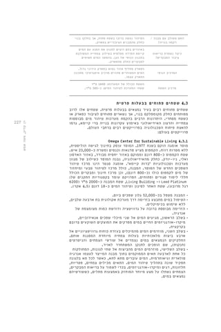 227 
האם משולב עם מבנה / 
רקמה בנויה? 
הטיהור נעשה ברובו בשטח פתוח, אך בחלקו בנוי 
כחלק מהמבנים הציבוריים בפארק. 
כיצד נשמרת בריאות 
ציבור המבקרים? 
באזורים בהם רוצים למנוע את המגע עם המים 
קיימת הפרדה מפלסית בשילוב צמחייה המשולבת 
בתכנון הנופי של הגן. בהמשך המים חשופים 
למבקרים כחלק מהפארק. 
המרכיב הנופי 
הפארק מחליף אזור נטוש בפארק עירוני גדול. 
המים המטוהרים מהווים מרכיב איטגרטיבי מתכנון 
הפארק עצמו. 
מרכיב השטח 
השטח הכולל של המערכת: 1600 מ"ר 
שטחי המערכת לטיהור המים: כ 300- מ"ר. 
4.3 שטחים פתוחים בבעלות פרטית 
שטחים פתוחים רבים בעיר נמצאים בבעלות פרטית. שטחים אלו לרוב 
מפותחים כחלק מקומפלקס בנוי, אך נשארים פתוחים לציבור כפארק או 
כשטח מסחרי. היתרונות הרבים בהקמת מערכות טיהור מים מבוססות 
צמחייה והרצון האידיאולוגי באימוץ עקרונות בנייה ברי קיימא, גרמו 
להאצת פיתוח הטכנולוגיה בפרוייקטים רבים ברחבי העולם. 
פרוייקטים בעולם: 
Omega Center for Sustainable Living 4.3.1 
מוסד אומגה הוקם בשנת 1977 . המוסד עוסק בחינוך לגישה הוליסטית, 
ללא מטרות רווח. הקמפוס מציע סדנאות וכנסים ומשרת כ 23,000- איש. 
שטח הקמפוס כ 800- דונם וממוקם באזור יחסית מבודד, באזור האדסון 
ואלי, ניו-יורק. כחלק מהאידיאולוגיה, נבנה המוסד כשילוב של מגוון 
מערכות וטכנולוגיות 'ברות קיימא'. אומגה סנטר הינו מרכז טיהור 
השפכים החדש של המוסד. המבנה, כולל מרכז לטיהור טבעי ומיחזור 
של מים לקמפוס כולו )כ 800- דונם(, וכן מרכז חינוך ומבקרים הכולל 
חללי לימוד סגורים ופתוחים. הפרויקט עומד בקטגוריות התקנים של: 
שטח המבנה כ 2000- מ"ר ) 6200 ,Living Building - ו Leed Platinum 
רגל מרובע(. שטח האתר לסינון וטיהור המים כ 18- דונם ) 4.5 אקר(. 
• המבנה מטפל בכ 52,000- גלון שפכים ביום. 
• הטיפול במים מתבצע בזרימה דרך מערכת אקולוגית בת ארבעה שלבים, 
ללא שימוש בכימיקלים. 
• הזרימה מבוססת ברובה על גרוויטציה ודורשת כמות מצומצמת של 
אנרגיה. 
• בשלב הראשון, מגיעים המים אל שני מיכלי שפכים אנאירוביים, 
מיקרו-אורגניזמים החיים במים מפרקים את המוצקים השוקעים ברובם 
בקרקעית. 
• בשלב השני, מוזרמים המים מהמיכלים בעזרת כוחות גרוויטציוניים אל 
ארבע ביצות מלאכותיות בעלות צמחיה מיוחדת המסננת אותם. 
החלקיקים הנמצאים במים נצמדים אל שורשי הצמחים והניטרטים 
)חנקות(, שם הופכים לחנקן המשתחרר לאויר. 
• בשלב השלישי, מוזרמים המים מהביצות אל שתי לגונות, המחולקות 
כל אחת לארבעה תאים הממוקמים בתוך מבנה המייצר לעצמו אנרגיה 
סולארית וגיאותרמית. המים עוברים מתא לתא, כאשר לכל תא בלגונה 
תפקיד שונה בתהליך טיהור המים. התאים מכילים צמחים, פטריות, 
חלזונות, דגים ומיקרו-אורגניזמים. בכדי לשמור על בריאות המבקרים, 
הצמחים נשתלו על מצע מיוחד המוחזק באמצעות מתלים, כששורשיהם 
נמצאים במים. 
רן קליק, משה שמש 
 